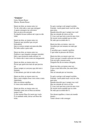 "ÍNDIOS"
Letra: Renato Russo
Música: Renato Russo

Quem me dera, ao menos uma vez                Eu quis o perigo e até sangrei sozinho.
Ter de volta todo o ouro que entreguei        Entenda - assim pude trazer você de volta
A quem conseguiu me convencer                 para mim,
Que era prova de amizade                      Quando descobri que é sempre isso você
Se alguém levasse embora até o que eu não     Que me entende do início ao fim
tinha.                                        E é isso você que tem a cura do meu vício
                                              De insistir nessa saudade que eu sinto
Quem me dera, ao menos uma vez,               De tudo que eu ainda não vi.
Esquecer que acreditei que era por
brincadeira                                   Quem me dera, ao menos uma vez,
Que se cortava sempre um pano-de-chão         Acreditar por um instante em tudo que
De linho nobre e pura seda.                   existe
                                              E acreditar que o mundo é perfeito
Quem me dera, ao menos uma vez,               E que todas as pessoas são felizes.
Explicar o que ninguém consegue entender:
Que o que aconteceu ainda está por vir        Quem me dera, ao menos uma vez,
E o futuro não é mais como era antigamente.   Fazer com que o mundo saiba que seu nome
                                              Esta em tudo e mesmo assim
Quem me dera, ao menos uma vez,               Ninguém lhe diz ao menos obrigado.
Provar que quem tem mais do que precisa
ter                                           Quem me dera, ao menos uma vez,
Quase sempre se convence que não tem o        Como a mais bela tribo, dos mais belos
bastante                                      índios,
E fala demais, por não ter nada a dizer       Não ser atacado por ser inocente.

Quem me dera, ao menos uma vez,               Eu quis o perigo e até sangrei sozinho,
Que o mais simples fosse visto como o mais    Entenda - assim pude trazer você de volta
importante,                                   para mim
Mas nos deram espelhos                        Quando descobri que é sempre isso você
E vimos uma mundo doente.                     Que me entende do início ao fim
                                              E é isso você que tem a cura do meu vício
Quem me dera, ao menos uma vez,               De insistir nessa saudade que eu sinto
Entender como um só Deus ao mesmo             De tudo que eu ainda não vi.
tempo é três
E esse mesmo Deus foi morto por vocês         Nos deram espelhos e vimos um mundo
É só maldade então, deixar um Deus tão        doente -
triste.                                       Tentei chorar e não consegui




                                                                               Folha 100
 