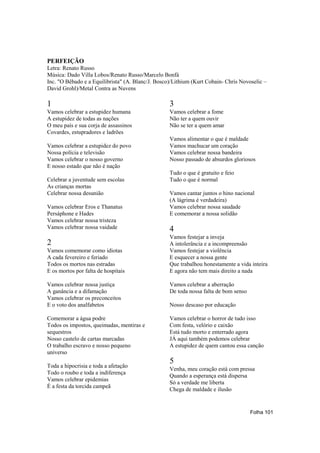 PERFEIÇÃO
Letra: Renato Russo
Música: Dado Villa Lobos/Renato Russo/Marcelo Bonfá
Inc. "O Bêbado e a Equilibrista" (A. Blanc/J. Bosco)/Lithium (Kurt Cobain- Chris Novoselic –
David Grohl)/Metal Contra as Nuvens

1                                                  3
Vamos celebrar a estupidez humana                  Vamos celebrar a fome
A estupidez de todas as nações                     Não ter a quem ouvir
O meu país e sua corja de assassinos               Não se ter a quem amar
Covardes, estupradores e ladrões
                                                   Vamos alimentar o que é maldade
Vamos celebrar a estupidez do povo                 Vamos machucar um coração
Nossa polícia e televisão                          Vamos celebrar nossa bandeira
Vamos celebrar o nosso governo                     Nosso passado de absurdos gloriosos
E nosso estado que não é nação
                                                   Tudo o que é gratuito e feio
Celebrar a juventude sem escolas                   Tudo o que é normal
As crianças mortas
Celebrar nossa desunião                            Vamos cantar juntos o hino nacional
                                                   (A lágrima é verdadeira)
Vamos celebrar Eros e Thanatus                     Vamos celebrar nossa saudade
Persáphone e Hades                                 E comemorar a nossa solidão
Vamos celebrar nossa tristeza
Vamos celebrar nossa vaidade                       4
                                                   Vamos festejar a inveja
2                                                  A intolerância e a incompreensão
Vamos comemorar como idiotas                       Vamos festejar a violência
A cada fevereiro e feriado                         E esquecer a nossa gente
Todos os mortos nas estradas                       Que trabalhou honestamente a vida inteira
E os mortos por falta de hospitais                 E agora não tem mais direito a nada

Vamos celebrar nossa justiça                       Vamos celebrar a aberração
A ganância e a difamação                           De toda nossa falta de bom senso
Vamos celebrar os preconceitos
E o voto dos analfabetos                           Nosso descaso por educação

Comemorar a água podre                             Vamos celebrar o horror de tudo isso
Todos os impostos, queimadas, mentiras e           Com festa, velório e caixão
sequestros                                         Está tudo morto e enterrado agora
Nosso castelo de cartas marcadas                   JÁ aqui também podemos celebrar
O trabalho escravo e nosso pequeno                 A estupidez de quem cantou essa canção
universo
                                                   5
Toda a hipocrisia e toda a afetação
                                                   Venha, meu coração está com pressa
Todo o roubo e toda a indiferença
                                                   Quando a esperança está dispersa
Vamos celebrar epidemias
                                                   Só a verdade me liberta
É a festa da torcida campeã
                                                   Chega de maldade e ilusão


                                                                                      Folha 101
 