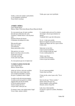 Venha, que o que vem é perfeição
Venha, o amor tem sempre a porta aberta
E vem chegando a primavera
Nosso futuro recomeça




ANDRÉA DÓRIA
Letra: Renato Russo
Música: Dado Villa-Lobos/Renato Russo/Marcelo Bonfá

Ás vezes parecia que, de tanto acreditar       E o mundo então seria um livro aberto,
Em tudo que achávamos tão certo,               Até chegar o dia em que tentamos ter
Teríamos o mundo inteiro e até um pouco        demais,
mais:                                          Vendendo fácil o que não tinha preço.
Faríamos floresta do deserto
E diamantes de pedaços de vidro.               Eu sei - é tudo sem sentido.
                                               Quero ter alguém com quem conversar,
Mas percebo agora                              Alguém que depois não use o que eu disse
Que o teu sorriso                              Contra mim.
Vem diferente,
Quase parecendo te ferir.                      Nada mais vai me ferir.
                                               É que eu já me acostumei
Não queria te ver assim                        Com a estrada errada que segui
Quero a tua força como era antes.              E com a minha própria lei.
O que tens é isso teu
E de nada vale fugir                           Tenho o que ficou
E não sentir mais nada.                        E tenho sorte até demais,
                                               Como sei que tens também.
Ás vezes parecia que era só improvisar

VAMOS FAZER UM FILME
Letra: Renato Russo
Música: Renato Russo

Achei um 3x4 teu e não quis acreditar          Te ver é uma necessidade
Que tinha sido a tanto tempo atrás             Vamos fazer um filme.
Um exemplo de bondade e respeito
Do que o verdadeiro amor é capaz.              E hoje em dia, como é que se diz: "Eu te
                                               amo."?
A minha escola não tem personagem
A minha escola tem gente de verdade            Sem essa de que: "Estou sozinho."
Alguém falou do fim do mundo,                  Somos muito mais que isso
O fim do mundo já passou                       Somos pingüim, somos golfinho
Vamos começar de novo:                         Homem, sereia e beija-flor
Um por todos, todos por um.
                                               Leão, leoa e leão-marinho
O sistema é maus, mas minha turma é legal      Eu preciso e quero ter carinho, liberdade e
Viver é foda , morrer é difícil                respeito


                                                                                   Folha 102
 