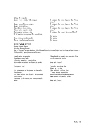 Chega de opressão.
Quero viver a minha vida em paz.                 E hoje em dia, como é que se diz: "Eu te
                                                 amo."?
Quero um milhão de amigos                        E hoje em dia, como é que se diz: "Eu te
Quero irmos e irmãs                              amo."?
Deve de ser cisma minha                          E hoje em dia, como é que se diz: "Eu te
Mas a única maneira ainda                        amo."?
De imaginar a minha vida                         E hoje em dia, vamos fazer um filme ?
É vê-la como um musical dos anos trinta
                                                 Eu te amo
E no meio de um depressão                        Eu te amo
Te ver e ter beleza e fantasia.                  Eu te amo

QUE PAÍS É ESTE ?
Letra: Renato Russo
Música: Renato Russo
Inc.: Cajuína (Caetano Veloso- João Pinta)/Pintinho Amarelinho/Aquele Abraço(Juca Ramos –
Gilberto Gil)/ Metal Contra as Nuvens

Nas favelas, no senado                           Manchando os papéis, documentos fiéis
Sujeira prá todo lado                            Ao descanso do patrão
Ninguém respeita a constituição
Mas todos acreditam no futuro da nação           Que país é este ?

Que pais é este?                                 Terceiro Mundo se for
                                                 Piada no exterior
No Amazonas, no Araguaia, na Baixada             Mas o Brasil vai ficar rico
fluminense                                       Vamos faturar um milhão
No Mato grosso, nas Gerais e no Nordeste         Quando vendermos todas as almas
tudo em paz                                      Dos nossos índios num leilão.
Na morte eu descanso mas o sangue anda
solto                                            Que país é este?




                                                                                   Folha 103
 