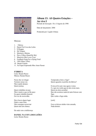 Álbum 13: AS Quatro Estações –
                                Ao vivo I
                                Período de Gravação: 10 e 11Agosto de 1990

                                Data de lançamento: 2004

                                Produzido por: Legião Urbana




Músicas:

1.     Fábrica
2.    Daniel Na Cova dos Leões
3.    O Reggae
4.    Há Tempos
5.    Meninos e Menias
6.    Pais e Filhos (Stand By Me)
7.    Maurício (She Loves You)
8.    Feedback Song For a Dying Fried
9.    1965 (Duas Tribo)
10.   Monte Castelo
11.   Se Fiquei Esperando Meu Amor Passar


FÁBRICA
Letra: Renato Russo
Música: Renato Russo

Nosso dia vai chegar                              Temperada a ferro e fogo?
Teremos nossa vez.                                Quem aguarda os portões da fabrica?
Não é pedir demais:
Quero justiça,                                    O céu já foi azul, mas agora é cinza
                                                  E o que era verde aqui já não existe mais.
Quero trabalhar em paz.                           Quem me dera acreditar
Não é muito o que eu lhe peço                     Que não acontece nada de tanto brincar com
Eu quero trabalho honesto                         fogo.
Em vez de escravidão.                             Que venha o fogo então.

Deve haver algum lugar                            [solo]
Onde o mais forte
Não consegue escravizar                           Esse ar deixou minha vista cansada,
Quem não tem chance.                              Nada demais.

De onde vem a indiferença

DANIEL NA COVA DOS LEÕES
Letra: Renato Russo


                                                                                   Folha 104
 