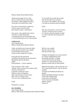 Música: Renato Russo/Renato Rocha

Aquele gosto amargo do teu corpo               E o teu medo de ter medo de ter medo
Ficou na minha boca por mais tempo:            Não faz da minha força confusão:
De amargo e então salgado ficou doce,          Teu corpo é meu espelho e em ti navego
Assim que o teu cheiro forte e lento           E sei que tua correnteza não tem direção.

Fez casa nos meus braços e ainda leve          [solo]
E forte e cego e tenso fez saber
Que ainda era muito e muito pouco.             Mas, tão certo quanto o erro de ser barco
                                               A motor e insistir em usar os remos,
Faço nosso o meu segredo mais sincero          É o mal que a água faz quando se afoga
E desafio o instinto dissonante.               E o salva-vidas não está lá porque não
A insegurança não me ataca quando erro         vemos.
E o teu momento passa a ser o meu instante.

O REGGAE
Letra: Renato Russo
Música: Renato Russo/Marcelo Bonfá

Ainda me lembro aos três anos de idade         Me faz o que eu pedir
O meu primeiro contato com as grades           Não faz o que eu fizer
O meu primeiro dia na escola                   Mas não me deixe aqui
Como eu senti vontade de ir embora
                                               Ninguém me perguntou se eu estava pronto
Fazia tudo que eles quisessem                  E eu fiquei completamente tonto
Acreditava em tudo que eles me dissessem       Procurando descobrir a verdade
Me pediram para ter paciência                  No meio das mentiras da cidade
Falhei                                         Tentava ver o que existia de errado
Então gritaram: - Cresça e apareça!            Quantas crianças Deus já tinha matado.

Cresci e apareci e não vi nada                 Beberam meu sangue e não me deixam viver
Aprendi o que era certo com a pessoa errada    Tem o meu destino pronto e não me deixam
Assistia o jornal da TV                        escolher
E aprendi a roubar prá vencer                  Vem falar de liberdade prá depois me
Nada era como eu imaginava                     prender
Nem as pessoas que eu tanto amava              Pedem identidade prá depois me bater
Mas e daí, se é mesmo assim                    Tiram todas minhas armas
Vou ver se tiro o melhor prá mim.              Como posso me defender?
                                               Vocês venceram está batalha
[solo]                                         Quanto a guerra,
                                               Vamos ver.
Me ajuda se eu quiser

HÁ TEMPOS
Letra: Renato Russo
Música: Dado Villa-Lobos/Renato Russo/Marcelo Bonfá




                                                                                 Folha 105
 