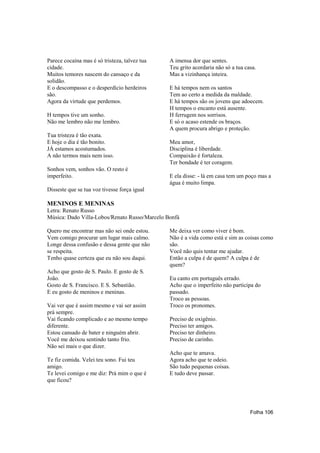 Parece cocaína mas é só tristeza, talvez tua   A imensa dor que sentes.
cidade.                                        Teu grito acordaria não só a tua casa.
Muitos temores nascem do cansaço e da          Mas a vizinhança inteira.
solidão.
E o descompasso e o desperdício herdeiros      E há tempos nem os santos
são.                                           Tem ao certo a medida da maldade.
Agora da virtude que perdemos.                 E há tempos são os jovens que adoecem.
                                               H tempos o encanto está ausente.
H tempos tive um sonho.                        H ferrugem nos sorrisos.
Não me lembro não me lembro.                   E só o acaso estende os braços.
                                               A quem procura abrigo e proteção.
Tua tristeza é tão exata.
E hoje o dia é tão bonito.                     Meu amor,
JÁ estamos acostumados.                        Disciplina é liberdade.
A não termos mais nem isso.                    Compaixão é fortaleza.
                                               Ter bondade é ter coragem.
Sonhos vem, sonhos vão. O resto é
imperfeito.                                    E ela disse: - lá em casa tem um poço mas a
                                               água é muito limpa.
Disseste que se tua voz tivesse força igual

MENINOS E MENINAS
Letra: Renato Russo
Música: Dado Villa-Lobos/Renato Russo/Marcelo Bonfá

Quero me encontrar mas não sei onde estou.     Me deixa ver como viver é bom.
Vem comigo procurar um lugar mais calmo.       Não é a vida como está e sim as coisas como
Longe dessa confusão e dessa gente que não     são.
se respeita.                                   Você não quis tentar me ajudar.
Tenho quase certeza que eu não sou daqui.      Então a culpa é de quem? A culpa é de
                                               quem?
Acho que gosto de S. Paulo. E gosto de S.
João.                                          Eu canto em português errado.
Gosto de S. Francisco. E S. Sebastião.         Acho que o imperfeito não participa do
E eu gosto de meninos e meninas.               passado.
                                               Troco as pessoas.
Vai ver que é assim mesmo e vai ser assim      Troco os pronomes.
prá sempre.
Vai ficando complicado e ao mesmo tempo        Preciso de oxigênio.
diferente.                                     Preciso ter amigos.
Estou cansado de bater e ninguém abrir.        Preciso ter dinheiro.
Você me deixou sentindo tanto frio.            Preciso de carinho.
Não sei mais o que dizer.
                                               Acho que te amava.
Te fiz comida. Velei teu sono. Fui teu         Agora acho que te odeio.
amigo.                                         São tudo pequenas coisas.
Te levei comigo e me diz: Prá mim o que é      E tudo deve passar.
que ficou?




                                                                                  Folha 106
 