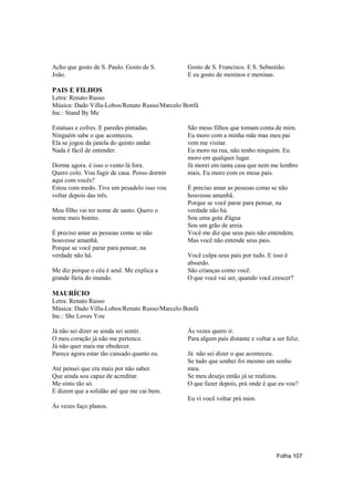 Acho que gosto de S. Paulo. Gosto de S.        Gosto de S. Francisco. E S. Sebastião.
João.                                          E eu gosto de meninos e meninas.

PAIS E FILHOS
Letra: Renato Russo
Música: Dado Villa-Lobos/Renato Russo/Marcelo Bonfá
Inc.: Stand By Me

Estatuas e cofres. E paredes pintadas.         São meus filhos que tomam conta de mim.
Ninguém sabe o que aconteceu.                  Eu moro com a minha mãe mas meu pai
Ela se jogou da janela do quinto andar.        vem me visitar.
Nada é fácil de entender.                      Eu moro na rua, não tenho ninguém. Eu
                                               moro em qualquer lugar.
Dorme agora. é isso o vento lá fora.           Já morei em tanta casa que nem me lembro
Quero colo. Vou fugir de casa. Posso dormir    mais. Eu moro com os meus pais.
aqui com vocês?
Estou com medo. Tive um pesadelo isso vou      É preciso amar as pessoas como se não
voltar depois das três.                        houvesse amanhã.
                                               Porque se você parar para pensar, na
Meu filho vai ter nome de santo. Quero o       verdade não há.
nome mais bonito.                              Sou uma gota d'água
                                               Sou um grão de areia.
É preciso amar as pessoas como se não          Você me diz que seus pais não entendem.
houvesse amanhã.                               Mas você não entende seus pais.
Porque se você parar para pensar, na
verdade não há.                                Você culpa seus pais por tudo. E isso é
                                               absurdo.
Me diz porque o céu é azul. Me explica a       São crianças como você.
grande fúria do mundo.                         O que você vai ser, quando você crescer?

MAURÍCIO
Letra: Renato Russo
Música: Dado Villa-Lobos/Renato Russo/Marcelo Bonfá
Inc.: She Loves You

Já não sei dizer se ainda sei sentir.          Ás vezes quero ir.
O meu coração já não me pertence.              Para algum país distante e voltar a ser feliz.
Já não quer mais me obedecer.
Parece agora estar tão cansado quanto eu.      Já não sei dizer o que aconteceu.
                                               Se tudo que sonhei foi mesmo um sonho
Até pensei que era mais por não saber.         meu.
Que ainda sou capaz de acreditar.              Se meu desejo então já se realizou.
Me sinto tão só.                               O que fazer depois, prá onde é que eu vou?
E dizem que a solidão até que me cai bem.
                                               Eu vi você voltar prá mim.
Ás vezes faço planos.




                                                                                   Folha 107
 
