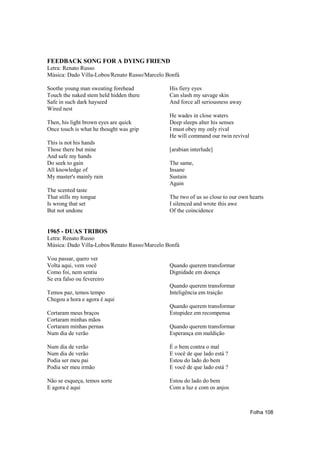FEEDBACK SONG FOR A DYING FRIEND
Letra: Renato Russo
Música: Dado Villa-Lobos/Renato Russo/Marcelo Bonfá

Soothe young man sweating forehead             His fiery eyes
Touch the naked stem held hidden there         Can slash my savage skin
Safe in such dark hayseed                      And force all seriousness away
Wired nest
                                               He wades in close waters
Then, his light brown eyes are quick           Deep sleeps alter his senses
Once touch is what he thought was grip         I must obey my only rival
                                               He will command our twin revival
This is not his hands
Those there but mine                           [arabian interlude]
And safe my hands
Do seek to gain                                The same,
All knowledge of                               Insane
My master's mainly rain                        Sustain
                                               Again
The scented taste
That stills my tongue                          The two of us so close to our own hearts
Is wrong that set                              I silenced and wrote this awe
But not undone                                 Of the coincidence


1965 - DUAS TRIBOS
Letra: Renato Russo
Música: Dado Villa-Lobos/Renato Russo/Marcelo Bonfá

Vou passar, quero ver
Volta aqui, vem você                           Quando querem transformar
Como foi, nem sentiu                           Dignidade em doença
Se era falso ou fevereiro
                                               Quando querem transformar
Temos paz, temos tempo                         Inteligência em traição
Chegou a hora e agora é aqui
                                               Quando querem transformar
Cortaram meus braços                           Estupidez em recompensa
Cortaram minhas mãos
Cortaram minhas pernas                         Quando querem transformar
Num dia de verão                               Esperança em maldição

Num dia de verão                               É o bem contra o mal
Num dia de verão                               E você de que lado está ?
Podia ser meu pai                              Estou do lado do bem
Podia ser meu irmão                            E você de que lado está ?

Não se esqueça, temos sorte                    Estou do lado do bem
E agora é aqui                                 Com a luz e com os anjos



                                                                                  Folha 108
 