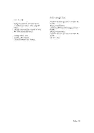 E você sorriu prá mim.
[solo de voz]
                                         "Cordeiro de Deus que tirai os pecados do
Se fiquei esperando meu amor passar.     mundo.
Já me basta que estava então longe de    Tende piedade de nós.
sereno.                                  Cordeiro de Deus que tirai os pecados do
E fiquei tanto tempo duvidando de mim.   mundo.
Por fazer amor fazer sentido.            Tende piedade de nós.
                                         Cordeiros de Deus que tirai os pecados do
Começo a ficar livre                     mundo.
Espero. Acho que sim.                    Dai-nos a paz."
De olhos fechados não me vejo.




                                                                          Folha 110
 