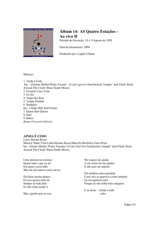 Álbum 14: AS Quatro Estações –
                               Ao vivo II
                               Período de Gravação: 10 e 11Agosto de 1990

                               Data de lançamento: 2004

                               Produzido por: Legião Urbana




Músicas:

1. Ainda é Cedo
 Inc.: (Gimme Shelter/Pretty Vacanti /(I can’t get no ) Satisfaction/ Jumpin’ Jack Flash/ Rock
Around The Clock/ Blues Suede Shoes)
2. Geração Coca- Cola
3. Eu Sei
4. Angra dos Reis
5. Tempo Perdido
6. Soldados
Inc.: ( Help/ Ball And Chain)
7. Quase Sem Querer
8. Será
9. Índios
Bonus Faroeste Caboclo.




AINDA É CEDO
Letra: Renato Russo
Música: Dado Villa-Lobos/Renato Russo/Marcelo Bonfá/Ico Ouro-Preto
Inc.: Gimme Shelter/ Pretty Vacanty/ (I Can’t Get No) Satisfaction/ Jumpin’ Jack Flash/ Rock
Around The Clock/ Blues Suede Shoes).


Uma menina me ensinou                               Me esqueci de ajudar
Quase tudo o que eu sei                             A ela como ela me ajudou
Era quase escravidão                                E não quis me separar.
Mas ela me tratava como um rei
                                                    Ela também estava perdida
Ela fazia muitos planos                             E por isso se agarrava a mim também
Eu isso queria estar ali                            Eu me agarrava nela
Sempre ao lado dela                                 Porque eu não tinha mais ninguém.
Eu não tinha aonde ir
                                                    E eu dizia: - Ainda é cedo
Mas, egoísta que eu sou,                                           cedo


                                                                                      Folha 111
 