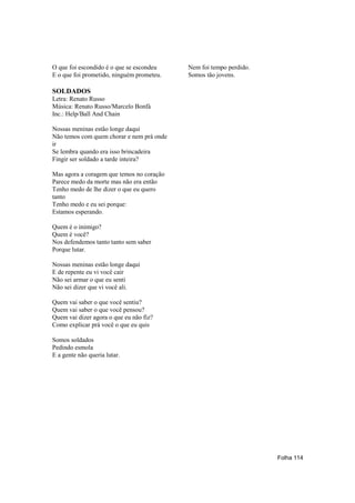 O que foi escondido é o que se escondeu    Nem foi tempo perdido.
E o que foi prometido, ninguém prometeu.   Somos tão jovens.

SOLDADOS
Letra: Renato Russo
Música: Renato Russo/Marcelo Bonfá
Inc.: Help/Ball And Chain

Nossas meninas estão longe daqui
Não temos com quem chorar e nem prá onde
ir
Se lembra quando era isso brincadeira
Fingir ser soldado a tarde inteira?

Mas agora a coragem que temos no coração
Parece medo da morte mas não era então
Tenho medo de lhe dizer o que eu quero
tanto
Tenho medo e eu sei porque:
Estamos esperando.

Quem é o inimigo?
Quem é você?
Nos defendemos tanto tanto sem saber
Porque lutar.

Nossas meninas estão longe daqui
E de repente eu vi você cair
Não sei armar o que eu senti
Não sei dizer que vi você ali.

Quem vai saber o que você sentiu?
Quem vai saber o que você pensou?
Quem vai dizer agora o que eu não fiz?
Como explicar prá você o que eu quis

Somos soldados
Pedindo esmola
E a gente não queria lutar.




                                                                    Folha 114
 