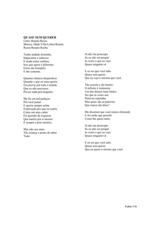 QUASE SEM QUERER
Letra: Renato Russo
Música: Dado Villa-Lobos/Renato
Russo/Renato Rocha

Tenho andado distraído,           Já não me preocupo
Impaciente e indeciso             Se eu não sei porquê
E ainda estou confuso.            às vezes o que eu vejo
Isso que agora é diferente:       Quase ninguém vê
Estou tão tranqüilo
E tão contente.                   E eu sei que você sabe
                                  Quase sem querer
Quantas chances desperdicei       Que eu vejo o mesmo que você.
Quando o que eu mais queria
Era provar prá todo o mundo       Tão correto e tão bonito:
Que eu não precisava              O infinito é realmente
Provar nada prá ninguém.          Um dos deuses mais lindos.
                                  Sei que às vezes uso
Me fiz em mil pedaços             Palavras repetidas
Prá você juntar                   Mas quais são as palavras
E queria sempre achar             Que nunca são ditas?
Explicação pro que eu sentia.
Como um anjo caído                Me disseram que você estava chorando
Fiz questão de esquecer           E foi então que percebi
Que mentir prá si mesmo           Como lhe quero tanto.
É sempre a pior mentira.
                                  Já não me preocupo
Mas não sou mais                  Se eu não sei porquê
Tão criança a ponto de saber      às vezes o que eu vejo
Tudo                              Quase ninguém vê

                                  E eu sei que você sabe
                                  Quase sem querer
                                  Que eu quero o mesmo que você




                                                                  Folha 115
 