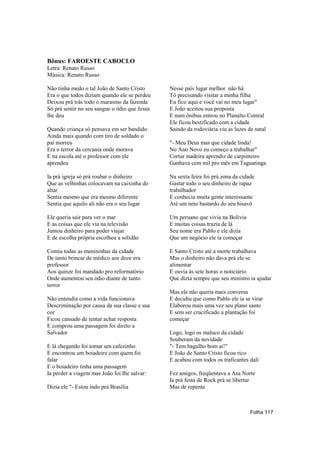 Bônus: FAROESTE CABOCLO
Letra: Renato Russo
Música: Renato Russo

Não tinha medo o tal João de Santo Cristo      Nesse país lugar melhor não há
Era o que todos diziam quando ele se perdeu    Tô precisando visitar a minha filha
Deixou prá trás todo o marasmo da fazenda      Eu fico aqui e você vai no meu lugar"
Só prá sentir no seu sangue o ódio que Jesus   E João aceitou sua proposta
lhe deu                                        E num ônibus entrou no Planalto Central
                                               Ele ficou bestificado com a cidade
Quando criança só pensava em ser bandido       Saindo da rodoviária viu as luzes de natal
Ainda mais quando com tiro de soldado o
pai morreu                                     "- Meu Deus mas que cidade linda!
Era o terror da cercania onde morava           No Ano Novo eu começo a trabalhar"
E na escola até o professor com ele            Cortar madeira aprendiz de carpinteiro
aprendeu                                       Ganhava cem mil pro mês em Taguatinga

Ia prá igreja só prá roubar o dinheiro         Na sexta feira foi prá zona da cidade
Que as velhinhas colocavam na caixinha do      Gastar todo o seu dinheiro de rapaz
altar                                          trabalhador
Sentia mesmo que era mesmo diferente           E conhecia muita gente interessante
Sentia que aquilo ali não era o seu lugar      Até um neto bastardo do seu bisavô

Ele queria sair para ver o mar                 Um peruano que vivia na Bolívia
E as coisas que ele via na televisão           E muitas coisas trazia de lá
Juntou dinheiro para poder viajar              Seu nome era Pablo e ele dizia
E de escolha própria escolheu a solidão        Que um negócio ele ia começar

Comia todas as menininhas da cidade            E Santo Cristo até a morte trabalhava
De tanto brincar de médico aos doze era        Mas o dinheiro não dava prá ele se
professor                                      alimentar
Aos quinze foi mandado pro reformatório        E ouvia às sete horas o noticiário
Onde aumentou seu ódio diante de tanto         Que dizia sempre que seu ministro ia ajudar
terror
                                               Mas ele não queria mais conversa
Não entendia como a vida funcionava            E decidiu que como Pablo ele ia se virar
Descriminação por causa da sua classe e sua    Elaborou mais uma vez seu plano santo
cor                                            E sem ser crucificado a plantação foi
Ficou cansado de tentar achar resposta         começar
E comprou uma passagem foi direto a
Salvador                                       Logo, logo os maluco da cidade
                                               Souberam da novidade
E lá chegando foi tomar um cafezinho           "- Tem bagulho bom ai!"
E encontrou um boiadeiro com quem foi          E João de Santo Cristo ficou rico
falar                                          E acabou com todos os traficantes dali
E o boiadeiro tinha uma passagem
Ia perder a viagem mas João foi lhe salvar:    Fez amigos, freqüentava a Asa Norte
                                               Ia prá festa de Rock prá se libertar
Dizia ele "- Estou indo prá Brasília           Mas de repente



                                                                                  Folha 117
 