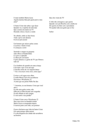 E mato também Maria Lúcia                      Que eles viram da TV
Aquela menina falsa prá quem jurei o meu
amor"                                          E João não conseguiu o que queria
                                               Quando veio prá Brasília com o diabo ter
E Santo Cristo não sabia o que fazer           Ele queria era falar com o presidente
Quando viu o repórter da televisão             Prá ajudar toda essa gente que só faz
Que a notícia do duelo na TV
Dizendo a hora o local e a razão               Sofrer

No sábado, então as duas horas
Todo o povo sem demora
Foi lá só prá assistir

Um homem que atirava pelas costas
E acertou o Santo Cristo
E começou a sorrir

Sentindo o sangue na garganta
João olhou as bandeirinhas
E o povo a aplaudir
E olhou pro sorveteiro
E prás câmeras e a gente da TV que filmava
tudo ali

E se lembrou de quando era uma criança
E de tudo o que viveu até aqui
E decidiu entrar de vez naquela dança
"- Se a via-crucis virou circo, estou aqui."

E nisso o sol cegou seus olhos
E então Maria Lúcia ele reconheceu
Ela trazia a Winchester 22
A arma que seu primo Pablo lhe deu

"- Jeremias, eu sou homem. Coisa que você
não é
Eu não atiro pelas costas, não.
Olha prá cá filha da puta sem vergonha
D uma olhada no meu sangue
E vem sentir o teu perdão"

E Santo Cristo com a Winchester 22
Deu cinco tiros no bandido traidor
Maria Lúcia se arrependeu depois
E morreu junto com João, seu protetor

O povo declarava que João de Santo Cristo
Era santo porque sabia morrer
E a alta burguesia da cidade não acreditava
na história


                                                                                Folha 119
 