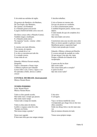 E ele ainda nas aulinhas de inglês.           E decidiu trabalhar;

Ela gostava do Bandeira e do Bauhaus,         E ela se formou no mesmo mês
De Van Gogh e dos Mutantes,                   Em que ele passou no vestibular.
De Caetano e de Rimbaud                       E os dois comemoraram juntos
E o Eduardo gostava de novela                 E também brigaram juntos, muitas vezes
E jogava futebol-de-botão com a seu avô.      depois.
                                              E todo mundo diz que ele completa ela e
Ela falava coisas sobre o Planalto Central,   vice-versa,
Também magia e meditação.                     Que nem feijão com arroz.
E o Eduardo ainda estava
No esquema "escola - cinema - clube -         Construíram uma casa uns dois anos atrás
televisão."                                   Mais ou menos quando os gêmeos vieram
                                              Batalharam grana e seguraram legal
E, mesmo com tudo diferente,                  A barra mais pesada que tiveram.
Veio mesmo, de repente,
Uma vontade de se ver                         Eduardo e Mônica voltaram prá Brasília
E os dois se encontravam todo dia             E a nossa amizade da saudade no verão.
E a vontade crescia,                          Só que nessas f‚rias não vão viajar
Como tinha de ser.                            Porque o filhinho do Eduardo tá de
                                              recuperação.
Eduardo e Mônica fizeram natação,
fotografia,                                   E quem um dia ira dizer
Teatro e artesanato e foram viajar.           Que existe razão
A Mônica explicava pro Eduardo                Nas coisas feitas pelo o coração?
Coisas sobre o céu, a terra, a água e o ar:   E quem ira dizer
Ele aprendeu a beber, deixou o cabelo         Que não existe razão?
crescer

CENTRAL DO BRASIL (Instrumental)
Música: Renato Russo


TEMPO PERDIDO
Letra: Renato Russo
Música: Renato Russo

Todos os dias quando acordo,                  E tão sério
Não tenho mais o tempo que passou             E selvagem.
Mas tenho muito tempo
Temos todo o tempo do mundo.                  Veja o sol dessa manhã tão cinza:
                                              A tempestade que chega é da cor dos teus
Todos os dias antes de dormir,                olhos castanhos.
Lembro e esqueço como foi o dia:              Então me abraça forte e me diz mais uma
"Sempre em frente,                            vez
Não temos tempo a perder."                    Que já estamos distantes de tudo:

Nosso suor sagrado                            Temos nosso próprio tempo.
É bem mais belo que esse sangue amargo



                                                                                  Folha 12
 