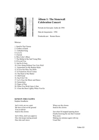 Álbum 1: The Stonewall
                                    Celebration Concert

                                    Período de Gravação: Junho de 1994

                                    Data de lançamento: 1994

                                    Produzido por: Renato Russo


Músicas:

1. Send In The Clowns
2. Clothes of Sand
3. Cathedral Song
4. Love Is
5. Cherish
6. Miss Celie’s Blues
7. The Ballad of the Sad Young Men
8. If Loved You
9. And So It Goes
10. I Get Along Without You Very Well
11. Somewhere In My Broken Heart
12. If You See Him, Say Hello
13. If Tomorrow Never Comes
14. The Heart of the Matter
15. Old Friend
16. Say It Isn’t So
17. Let’s Face the Music and Dance
18. Somewhere
19. Paper of Pins
20. When You Wish Upon A Star
21. Close the Door Lightly When You Go




SEND IN THE CLOWS
Stephen Sondheim

Isn't it rich, are we a pair                           Where are the clowns
Me here at last on the ground                          Send in the clowns
You in mid-air
Send in the clowns                                     Just when I'd stopped opening doors
                                                       Finally knowing the one that I wanted
Isn't it bliss, don't you approve                      Was yours
One who keeps tearing around                           Making my entrance again with my
One who can't move                                     Usual flair



                                                                                        Folha 121
 