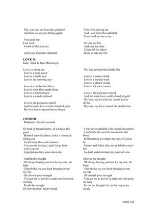 Yes, you saw me from the cathedral              You were leaving me
And here we are just falling apart              And I saw from the cathedral
                                                You could not see to see
 You catch me
I am tired                                      So take my lies
 I want all that you are                        And take my time
                                                'Cause all the others
And I saw from the cathedral                    Want to take my life

LOVE IS
Kate, Anna & Jane McGarrigle

Love is a shiny car                             My love crossed the double line
Love is a steel guitar
Love is a battle scar                           Love is a minor chord
Love is the morning star                        Love is a mental ward
                                                Love is a drawn sword
Love is a twelve-bar blues                      Love is it's own reward
Love is your blue suede shoes
Love is a heart abused                           Love is the pleasures untold
Love is a mind confused                          And for some love is still a band of gold
                                                 My love, my love has no reason has no
Love is the pleasures untold                    rhyme
And for some love is still a band of gold        My love, my love crossed the double line
My love has no reason has no rhyme


CHERISH
Madonna / Patrick Leonard

So tired of broken hearts, of losing at this    I was never satisfied with casual encounters
game                                            I can't hide the need for two hearts that
 Before I start this dance I take a chance in   bleed
telling you                                     With burning love that's the way it's got to
 I want more than just romance                  be
 You are my destiny, I can't let go baby        Romeo and Juliet, they never felt this way I
 Can't you see                                  bet
 Cupid please take your aim at me               So don't underestimate my point of view

Cherish the thought                             Cherish the thought
Of always having you here by my side, oh        Of always having you here by my side, oh
baby                                            baby
Cherish the joy you keep bringing it into       Cherish the joy you keep bringing it into
my life                                         my life
Oh cherish your strenght                        Oh cherish your strenght
You got the to power to make me feel good,      You got the to power to make me feel good,
oh baby                                         oh baby
Perish the thought                              Perish the thought of ever leaving never
Of ever leaving I never would                   would



                                                                                  Folha 123
 