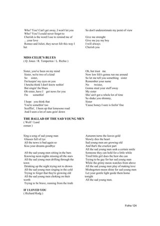Who? You! Can't get away, I won't let you      So don't underestimate my point of view
Who? You! I could never forget to
Cherish is the word I use to remind me of      Give me strenght
... your love                                  Give me joy my boy
Romeo and Juliet, they never felt this way I   I will always
bet                                            Cherish you


MISS CELIE’S BLUES
( Q. Jones / R. Temperton / L. Richie )


Sister, you've been on my mind                 Oh, but trust me
Sister, we're two of a kind                    Now low life's gonna run me around
So sister,                                     So let me tell you something sister
I'm keepin' my eyes on you                     Remember your name
I betcha think I don't know nothin'            No      twister,
But singin' the blues                          Gonna steal your stuff away
Oh sister, have I got news for you             My sister
I'm      somethin'                             Sho' ain't got a whole lot of time
                                               So shake you shimmy,
I hope you think that                          Sister
You're somethin' too                           'Cause honey I sure is feelin' fine
Scufflin', I been up that lomesone road
And I seen a lot of suns goin' down

THE BALLAD OF THE SAD YOUNG MEN
( Wolf / Land
esman )


Sing a song of sad young man                    Autumm turns the leaves gold
Glasses full of rye                             Slowly dies the heart
All the news is bad again so                    Sad young men are growing old
Kiss your dreams goodbye                        And that's the cruelest part
                                                All the sad young men seek a certain smile
 All the sad young men sitting in the bars      Someone they can hold for a little while
 Knowing neon nights missing all the stars      Tired little girl does the best she can
 All the sad young men drifting through the     Trying to be gay for her sad young man
town                                            While the grimy moon watches from above
 Drinking up the night trying not to drown      All the sad young men play of making love
 All the sad young men singing in the cold      Misbegotten moon shine for sad young men
 Trying to forget that they're growing old      Let your gentle light guide them home
 All the sad young men choking on their        tonight
worth                                           All the sad young men.
 Trying to be brave, running from the truth

IF I LOVED YOU
( Richard Rodg )



                                                                                Folha 124
 