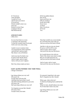 If I loved you                                I'd let my golden chances
Time and again                                Pass me by
I would try to say                            Soon you'd leave me
All I'd want you to know                      Off you would go
If I loved you                                In the mist of day
Words wouldn't come in an                     Never never
Easy way                                      To know
Round in circles I'd go                       How I loved you
Longing to tell you                           If I loved
But afraid and shy                            You


AND SO IT GOES
( Billy Joel )

In every heart there is a room                Then that would be my worst mistake
A sanctuary safe and strong                   So I will share this room with you
To heal the wounds frome lovers past          And you can have this heart to break
Until a new one comes along
                                              And this is why my eyes are closed
I spoke to you in cautious tones              It's just as well for all I've seen
You answered me with no pretense              And so it goes, and so it goes
And still feel I said too much                And you're the only one who knows
My silence is my self defense
                                              So I would choose to be with you
And every time I've held a rose               That's if the choice were mine to make
It seems I only felt the thorns               But you can make decisions too
And so it goes, and so it goes                And you can have this heart to break
And so will you soon I suppose
                                              And so it goes, and so it goes
But if my silence made you leave              And you're the only one who knows


I GET ALONG WITHOU YOU VERY WELL
( Hoagy Carmichael )


I get along without you very well             Or someone's laugh that is the same
 Of course I do                               But I'v forgotten you like I should
 Except when soft rains fall
 And drip from leaves then I recall           What a guy, what a fool am I
 The thrill of being sheltered in your arms   To think my breaking heart could kid the
 Of course I do                               moon
 But I get along without you very well        What's in store, should I phone once more
                                              No it's best that I stick to my tune
I've forgotten you just like I should
Of course I have                              I get along without you very well
Except to hear your name                      Of course I do



                                                                                  Folha 125
 