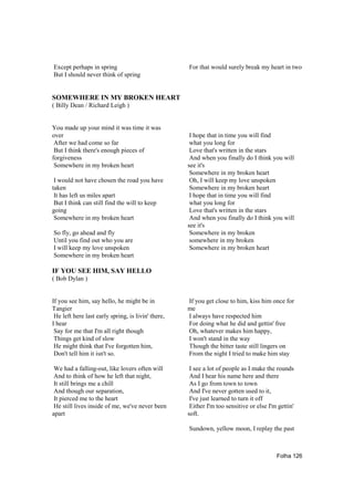 Except perhaps in spring                            For that would surely break my heart in two
But I should never think of spring


SOMEWHERE IN MY BROKEN HEART
( Billy Dean / Richard Leigh )


You made up your mind it was time it was
over                                                 I hope that in time you will find
 After we had come so far                            what you long for
 But I think there's enough pieces of                Love that's written in the stars
forgiveness                                          And when you finally do I think you will
 Somewhere in my broken heart                       see it's
                                                     Somewhere in my broken heart
 I would not have chosen the road you have           Oh, I will keep my love unspoken
taken                                                Somewhere in my broken heart
 It has left us miles apart                          I hope that in time you will find
 But I think can still find the will to keep         what you long for
going                                                Love that's written in the stars
 Somewhere in my broken heart                        And when you finally do I think you will
                                                    see it's
So fly, go ahead and fly                             Somewhere in my broken
Until you find out who you are                       somewhere in my broken
I will keep my love unspoken                         Somewhere in my broken heart
Somewhere in my broken heart

IF YOU SEE HIM, SAY HELLO
( Bob Dylan )


If you see him, say hello, he might be in           If you get close to him, kiss him once for
Tangier                                             me
 He left here last early spring, is livin' there,   I always have respected him
I hear                                              For doing what he did and gettin' free
 Say for me that I'm all right though               Oh, whatever makes him happy,
 Things get kind of slow                            I won't stand in the way
 He might think that I've forgotten him,            Though the bitter taste still lingers on
 Don't tell him it isn't so.                        From the night I tried to make him stay

 We had a falling-out, like lovers often will        I see a lot of people as I make the rounds
 And to think of how he left that night,             And I hear his name here and there
 It still brings me a chill                          As I go from town to town
 And though our separation,                          And I've never gotten used to it,
 It pierced me to the heart                          I've just learned to turn it off
 He still lives inside of me, we've never been       Either I'm too sensitive or else I'm gettin'
apart                                               soft.

                                                    Sundown, yellow moon, I replay the past



                                                                                         Folha 126
 