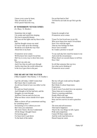 I know every scene by heart,                      I'm not that hard to find
They all went by so fast                          Tell him he can look me up if he's got the
If he's passin' back this way,                   time.

IF TOMORROW NEVER COMES
( K. Blazy / G. Brooks )

Sometimes late at night                          Gonna be enough to last
I lie awake and watch him sleeping               If tomorrow never comes
He's lost in peaceful dreams
So I turn out the lights and lay there in the    'Cause I've lost loved ones in my life
dark                                             Who never knew how much I loved them
And the thought crosses my mind                  Now I live with the regret
If I never wake up in the morning                That my true feelings for them
Would he ever doubt the way I feel               Never were revealed
About him in my heart                            So I made a promise to myself

If tomorrow never comes                          To say each day how much he means to me
Will he know how much I loved him                And avoid the circumstance
Did I try in every way to show him every         Where there's no second chance to tell him
day                                              How I feel
That he's my only one
And if my time on earth were through             So tell that someone that you love
And he must face the world without me            Just what you're thinking of
Is the love I gave him in the past               If tomorrow never comes


THE HEART OF THE MATTER
( Mike Campbell / Don Henley / J. D. Souther )

 I got the call today, I didn't wanna hear        But my will gets weak and my thoughts
 But I knew that it would come                    Seem to scatter
 An old true friend of ours was talkin' on the    But I think it's about forgiveness
phone                                             Forgiveness
 He said you found someone                        Even if, even if you don't love me anymore
 And I thought of all the bad luck, and the       These times are so uncertain
 Struggles we went through                        There's a yearning undefined...
 And how I lost me and you lost you               People filled with rage
 What are these voices outside love's open        We all need a little tenderness
door                                              How can love survive in such a graceless
 Make us throw off our contentment and beg       age ?
for something more ?
 I'm learning to live without you now            The trust and self-assurance
 But I miss you sometimes                        That lead to happiness
 The more I know, the less I understand          They're the very things we kill, I guess
 All the things I thought I knew                 Pride and competition
 I'm learning again                              Cannot fill these empty arms
 I've been tryin' to get down                    And the work I put between us
 To the heart of the matter                      Doesn't keep me warm



                                                                                      Folha 127
 