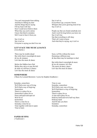 You can't stop people from talking                Say it isn't so
And they're talking my dear                       Everywhere I go, everyone I know
And the things they're saying                     Whispers that you're growing tired of me
Fill my heart with fear                           Say it isn't so
Now I could never believe them
When they say you're untrue                       People say that you found somebody new
I know that they're mistaken                      And it won't be long before you leave me
Still I want to hear it from you                  Say it isn't true
                                                  Say that everything is still okay
Say it isn't so                                   That's all I want to know
Say it isn't so                                   And what they're saying, say it isn't so
Everyone is saying you don't love me

LET’S FACE THE MUSIC & DANCE
( Irvin Berlin )

There may be trouble ahead                        Soon, we'll be without the moon
But while there's moonlight & music               Humming a different tune
& love & romance                                  & then there may be teardrops to shed
Let's face the music & dance
                                                  But while there's moonlight & music
Before the fiddlers have fled                     & love & romance, let's face
Before they ask us to pay the bill                The music & dance, dance
& while we still have a chance                    Let's face the music & dance
Let's face the music & dance

SOMEWHERE
( Music by Leonard Bernstein / Lyrics by Stephen Sondheim )


Someday, somewhere                                Time to care
We'll find a new way of living                    Someday, somewhere
We'll find a way of forgiving                     We'll find a new way of living
Somewhere                                         We'll find there's a way of forgiving
There's is a place for us                         Somewhere
Somewhere a place for us                          There's a place for us
Peace and quiet and open air                      A time and a place for us
Wait for us                                       Hold my hand and we're half way there
Somewhere                                         Hold my hand
There's a time for us                             And I'll take you there
Someday a time for us                             Somehow
Time together with time to spare                  Someday, somewhere
Time to learn




PAPER OF PINS
( Traditional )


                                                                                   Folha 129
 