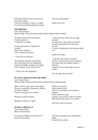 Não tenho medo do escuro, mas deixe as         Nem foi tempo perdido.
luzes acesas agora.
O que foi escondido é o que se escondeu        Somos tão jovens.
E o que foi prometido, ninguém prometeu.

METRÓPOLE
Letra: Renato Russo
Música: Dado Villa-Lobos/Renato Russo/Renato Rocha/ Marcelo Bonfá

"É sangue mesmo, não é mertiolate."            "- Quem não tem senha, não tem lugar
E todos querem ver                             marcado.
E comentar a novidade.                         Eu sinto muito, mas já passa do horário.
                                               Entendo seu problema mas não posso
"Ó tão emocionante um acidente de              resolver:
verdade."                                      É contra o regulamento, está bem aqui, pode
Estão todos satisfeitos                        ver."
Com o sucesso do desastre:
                                               Ordens são ordens.
"- Vai passar na televisão."
                                               "- Em todo caso já temos sua ficha.
"Por gentileza, aguarde um momento.            Só falta o recibo comprovando residência.
Sem carteirinha, não tem atendimento           P'ra limpar todo esse sangue, chamei a
Carteira de trabalho assinada, sim senhor.     faxineira
Olha o tumulto: façam fila por favor."         E agora eu já vou indo senão eu perco a
                                               novela
"- Todos com a documentação"
                                               E eu não quero ficar na mão."

PLANTAS DEBAIXO DO AQUÁRIO
Letra: Renato Russo
Música: Dado Villa-Lobos/Renato Russo/Renato Rocha/ Marcelo Bonfá

Sente o desafio e provoque um desempate:       Pense isso um pouco,
Desarme a armadilha e desmonte o disfarce.     Não há nada de novo.
Se afaste do abismo                            Você vive insatisfeito e não confia em
Faça do bom-senso a nova ordem.                ninguém
                                               E não acredita em nada
Não deixe a guerra começar.                    E agora é isso cansaço e falta de vontade,
                                               Mas, faça do bom-senso a nova ordem:
[diálogos em francês e inglês]
                                               Não deixe a guerra começar.

MUSICA URBANA II
Letra: Renato Russo
Música: Renato Russo

Em cima dos telhados as antenas de TV          Nas ruas os mendigos com esparadrapos
tocam música urbana                            podres
                                               Cantam música urbana.



                                                                                   Folha 13
 