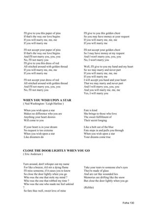 I'll give to you this paper of pins           I'll give to you this golden chest
If that's the way our love begins             So you may have money at your request
If you will marry me, me, me                  If you will marry me, me, me
If you will marry me                          If you will marry me

I'll not accept your paper of pins            I'll not accept your golden chest
If that's the way our love begins             So I may have money at my request
And I'll not marry you, you, you              And I won't marry you, you, you
No, I'll not marry you                        No, I won't marry you
I'll give to you this dress of red
All stitched around with golden thread        Well, I'll give to you my hand and my heart
If you will marry me, me, me                  So we may marry and never part
If you will marry me                          If you will marry me, me, me
                                              If you will marry me
I'll not accept your dress of red             I will accept you hand and your heart
All stitched around with golden thread        That we may marry and never part
And I'll not marry you, you, you              And I will marry you, you, you
No, I'll not marry you                        And you will marry me, me, me
                                              Yes, I will marry you

WHEN YOU WISH UPON A STAR
( Ned Washington / Leigh Harline )

When you wish upon a star                     Fate is kind
Makes no difference who you are               She brings to those who love
Anything your heart desires                   The sweet fulfillment of
Will come to you                              Their secret longing

If your heart is in your dream                Like a bolt out of the blue
No request is too extreme                     Fate steps in and pulls you through
When you wish upon a star                     When you wish upon a star
Like dreamers do                              Your dreams come true



CLOSE THE DOOR LIGHTLY WHEN YOU GO
( Eric Andersen )


Turn around, don't whisper out my name
 For like a breeze, it'd stir a dying flame   Take your tears to someone else's eyes
 I'll miss someone, if it eases you to know   They're made of glass
 So close the door lightly when you go        And are cut like wounded lies
 Who was the one that stole my mind ?         Memories are drifting like the snow
 Who was the one that robbed my time ?        But close the door lightly when you go
 Who was the one who made me feel unkind
?                                             (Refrão)
 So fare thee well, sweet love of mine



                                                                                Folha 130
 