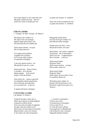 Non siamo angeli in volo venuti dal cielo        La gente che insieme lo cambierà
Ma gente comune che ama davvero
Gente che vuole un mondo più vero                Gente che vuole un mondo più vero
                                                 La gente che insieme lo cambierà



STRANI AMORI
( . Valsiglio / R. Buti / Cheope / M. Marati )

Mi dispiace devo andare via                      Rileggendo quelle lettere
Ma sapevo che era una bugia                      Che non riesci più a buttare via
Quanto tempo perso dietro a lui                  Dal labirinto della nostalgia
Che promette poi non cambia mai
                                                 Grandi amori che finis....cono
Strani amori mettono nei guai                    Ma perché restano, nel cuore
Ma in realtà siamo noi
                                                 Strani amori che vanno e vengono
E lo aspetti ad un telefono                      Nei pensieri che li nascondono
Litigando che sia libero                         Storie vere che ci appartengono
Con il cuore nello stomaco                       Ma si lasciano come noi
Un gomitolo nell'angolo
                                                 Strani amori fragili,
Li da solo, dentro un brivi....do                Prigioneri liberi
Ma perché lui non c'è, e sono                    Strani amori mettono nei guai
                                                 Ma in realtà siamo noi
Strani amori che fanno crescere
E sorridere tra le lacrime                       Strani amori fragili
Quante pagine li da scrivere                     Prigioneri liberi
Sogni e lividi da dividere                       Strani amori che non sanno vivere
                                                 E si perdono dentro noi
Sono amori che spesso a quest'età
Si confondono dentro quest'anima                 Mi dispiace devo andare via
Che s'interroga senza decidere                   Questa volta l'ho promesso a me
Se è un amore che fa per noi                     Perché ho voglia di un amore vero
                                                 Senza te
E quante notti perse a piangere

I VENTI DEL CUORE
( M. Bubola / P. Fabrizi )

Campi di lavanda e l'auto che va                 ... e i ricordi si confondono
Dietro quei cipressi la strada piegherà          Là dove non vorrei
E passata la collina chissà                      Le memorie poi s'increspano
Se la casa come un tempo mi apparirà             E non so più chi sei
Ed ogni volta che ti penso eri là                E i venti del cuore soffiano
Quel sorriso in tasca largo ed incredulo         E gli angeli por ci abbandonano
Quanti bimbi e cani avevi intorno                Con la fame di volti e di parole
E che chiasso di colori al tramonto              Seguendo fantasmi d'amore



                                                                                    Folha 133
 
