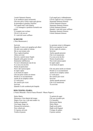 I nostri fantasmi d'amore                          E gli angeli poi ci abbandonano
E mi sembrava quasi un'eternità                    Con la voglia di voci e di persone
Che non salivo scalzo sopra quel glicine           Seguendo fantasmi d'amore
In penombra ti guardavo dormire                    I nostri fantasmi d'amore
Nei capelli tutti i nidi d'aprile                  Seguiamo fantasmi d'amore
... e le immagini si perdono Fermarle non          I nostri fantasmi d'amore
potrei                                             Quando i venti del cuore soffiano
E le pagine non svelano                            Seguiamo fantasmi d'amore
Chi eri e chi ora sei                              I nostri fantasmi d'amore
E i venti del cuore soffiano

SCRIVIMI
( Nino Buonocuore )

Scrivimi                                           Le giornate ormai si allungano
Quando il vento avrà spogliato gli alberi          Ma tu non aspettar la sera
Gli altri sono andati al cinema                    Se hai voglia di cantare...
Ma tu vuoi restare sola                            Scrivimi
Poca voglia di parlare                             Anche quando penserai
Allora scrivimi                                    Che ti sei innamorata
Servirà a sentirti meno fragile                    E se non avrai da dire
Quando nella gente troverai                        Niente di particolare
Solamente indifferenza                             Non ti devi preoccupare
Tu non ti dimenticare mai di me                    Io saprò capire
E se non avrai da dire                             A me basta di sapere
Niente di particolare
Non ti devi preoccupare                            Che mis pensi anche un minuto
Io saprò capire                                    Perché io so accontentarmi
A me basta di sapere                               Anche di un semplice saluto
Che mis pensi anche un minuto                      Ci vuole poco
Perché io so accontentarmi                         Per sentirsi più vicini
Anche di un semplice saluto                        Scrivimi
Ci vuole poco                                      Anche quando penserai
Per sentirsi più vicini                            Che ti sei innamorata
Scrivimi                                           Tu scrivimi
Quando il cielo sembrerà più limpido

DOLCISSIMA MARIA
( Franco Mussida / Flavio Franco Premoli / Mauro Pagani )

Dolce Maria                                        Ti parlerà di sogni
Dimentica i fiori dipinti dal tempo                Che non ricordavi più
Dopra il tuo viso, e gli anni andati via           E ti benedirà
Seduta ad aspettare                                Dolcissima Maria
Una lunga, lunga via                               Dolce Maria
Nessuna da incontrare...                           Dagli occhi puliti
Non voltarti più                                   Dagli occhi bagnati
E il giorno arriverà                               È tempo di andare:
Vestito di poesia                                  E presto sentirai



                                                                                        Folha 134
 