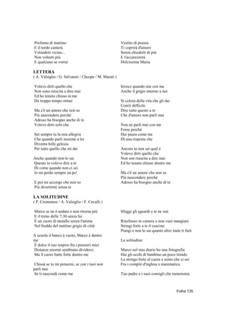 Profumo di mattino                                     Vestito di poesia
E il tordo canterà                                     Ti coprirà d'amore
Volandoti vicino...                                    Senza chiederti di più
Non voltarti più                                       E t'accarezzerà
E qualcuno se vorrai                                   Dolcissima Maria

LETTERA
( A. Valsiglio / G. Salvatori / Cheope / M. Marati )

Volevo dirti quello che                                Invece quando stai con me
Non sono ruiscita a dire mai                           Anche il grigio intorno a noi
Ed ho tenuto chiuso in me
Da troppo tempo ormai                                  Si colora della vita che gli dai
                                                       Com'è difficile
Ma c'è un amore che non so                             Dire tutto questo a te
Più nascondere perché                                  Che d'amore non parli mai
Adesso ha bisogno anche di te
Volevo dirti solo che                                  Non ne parli mai con me
                                                       Forse perché
Sei sempre tu la mia allegria                          Hai paura come me
Che quando parli insieme a lei                         Di una risposta che
Diventa folle gelosia
Per tutto quello che mi dai                            Ancora tu non sai qual è
                                                       Volevo dirti quello che
Anche quando non lo sai                                Non son riuscita a dire mai
Questo io volevo dire a te                             Ed ho tenuto chiuso dentro me
Di come quando non ci sei
Io mi perdo sempre un po'                              Ma c'è un amore che non so
                                                       Più nascondere perché
E poi mi accorgo che non so                            Adesso ha bisogno anche di te
Più divertirmi senza te

LA SOLITUDINE
( P. Cremonesi / A. Valsiglio / F. Cavalli )

Marco se ne è andato e non ritorna piú                 Sfuggi gli sguardi e te ne stai
E il treno delle 7:30 senza lui
È un cuore di metallo senza l'anima                    Rinchiuso in camera e non vuoi mangiare
Nel freddo del mattino grigio di città                 Stringi forte a te il cuscino
                                                       Piangi e non lo sai quanto altro male ti farà
A scuola il banco à vuoto, Marco è dentro
me                                                     La solitudine
È dolce il suo respiro fra i pensieri miei
Distanze enormi sembrano dividerci                     Marco nel mio diario ho una fotografia
Ma il cuore batte forte dentro me                      Hai gli occhi di bambino un poco timido
                                                       La stringo forte al cuore e sento che ci sei
Chissà se tu mi penserai, se con i tuoi non            Fra i compiti d'inglese e matematica
parli mai
Se ti nascondi come me                                 Tuo padre e i suoi consigli che monotonia



                                                                                          Folha 135
 
