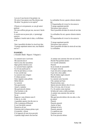 Lui con il suo lavoro ti ha portato via
Di certo il tuo parere non l'ha chiesto mai       La solitudine fra noi, questo silenzio dentro
Ha detto "un giorno tu mi capirai"                me
                                                  È l'inquietudine di vivere la vita senza te
 Chissà se tu mi penserai, se con gli amici       Ti prego aspettami perché
parlerai                                          Non posso stare senza te
 Per non soffrire più per me, ma non è facile     Non è possibile dividere la storia di noi due
lo sai
A scuola non ne posso più, e i pomeriggi          La solitudine fra noi, questo silenzio dentro
senza te                                          me
 Studiare è inutile tutte le idee, si affollano   È l'inquietudine di vivere la vita senza te
su te
                                                  Ti prego aspettami perché
Non è possibile dividere la vita di noi due       Non posso stare senza te
Ti prego aspettami amore mio, ma illuderti        Non è possibile dividere la storia di noi due
non so !                                          La solitudine

PASSERÀ
( Aleandro Baldi / Bigazzi / Falagiani )

Le canzoni non si scrivono                         A cantare una canzone che non sai come fa
Ma nascono da sè                                   Perché l'hai perduta dentro
Son le cose che succedono                          E ti ricordi solamente
Ogni giorno intorno a noi                          Passerà
Le canzoni basta coglierle                         In un mondo di automobili
Ce n'è una anche per te                            E di gran velocità
Che fai più fatica a vivere                        E per chi arriva sempre ultimo
E non sorridi mai                                  E per chi si dice addio
Le canzoni sono zingare                            Per chi sbatte negli ostacoli
E rubano poesie                                    Della diversità
Sono inganni come pillole                          Le canzoni sono lucciole
Della felicità                                     Che cantano nel buio
Le canzoni                                         Passerà prima o poi
Non guariscono                                     Questo piccolo dolore che c'è in te
Amori e malattie                                   Che c'è in me, che c'è in noi
Ma quel piccolo dolore                             E ci fa sentire come marinai
Che l'esistere ci dà                               In balia del vento e della nostalgia
Passerà, passerà                                   A cantare una canzone che non sai
Se un                                              Come fa
Ragazzo e una chitarra sono lì                     Ma quel piccolo dolore che sia odio, o che
Come te, in città                                 sia amore
A guardare questa vita che non va                  Passerà
Che ci ammazza d'illusioni                         Passerà, passerà
E con l'età delle canzoni                          Anche se farai
Passerà su di noi                                  Soltanto la la la
Finiremo tutti in banca prima o poi                Passerà, passerà
Coi perché, i chissà                               E a qualcosa una
E le angoscie di una ricca povertà                 Canzone servirà
A parlare degli amori che non hai                  Se il tuo piccolo dolore



                                                                                     Folha 136
 