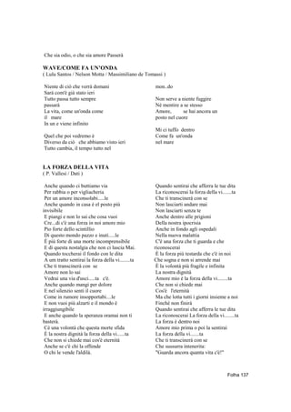 Che sia odio, o che sia amore Passerà

WAVE/COME FA UN’ONDA
( Lulu Santos / Nelson Motta / Massimiliano de Tomassi )

Niente di ciò che verrà domani                      mon..do
Sarà com'è già stato ieri
Tutto passa tutto sempre                            Non serve a niente fuggire
passarà                                             Nè mentire a se stesso
La vita, come un'onda come                          Amore,       se hai ancora un
il mare                                             posto nel cuore
In un e viene infinito
                                                    Mi ci tuffo dentro
Quel che poi vedremo è                              Come fa un'onda
Diverso da ciò che abbiamo visto ieri               nel mare
Tutto cambia, il tempo tutto nel


LA FORZA DELLA VITA
( P. Vallesi / Dati )

 Anche quando ci buttiamo via                        Quando sentirai che afferra le tue dita
 Per rabbia o per vigliacheria                       La riconoscerai la forza della vi.......ta
 Per un amore inconsolabi.....le                     Che ti transcinerà con se
 Anche quando in casa è el posto più                 Non lasciarti andare mai
invisibile                                           Non lasciarti senza te
 E piangi e non lo sai che cosa vuoi                 Anche dentro alle prigioni
 Cre...di c'è una forza in noi amore mio             Della nostra ipocrisia
 Pio forte dello scintillio                          Anche in fondo agli ospedali
 Di questo mondo pazzo e inuti.....le                Nella nuova malattia
 È più forte di una morte incomprensibile            C'è una forza che ti guarda e che
 E di questa nostalgia che non ci lascia Mai.       riconoscerai
 Quando toccherai il fondo con le dita               È la forza più testarda che c'è in noi
 A um tratto sentirai la forza della vi........ta   Che sogna e non si arrende mai
 Che ti transcinerà con se                           È la volontà più fragile e infinita
 Amore non lo sai                                    La nostra dignità
 Vedrai una via d'usci.....ta c'è.                   Amore mio è la forza della vi........ta
 Anche quando mangi per dolore                       Che non si chiede mai
 E nel silenzio senti il cuore                       Cos'è l'eternità
 Come in rumore insopportabi....le                   Ma che lotta tutti i giorni insieme a noi
 E non vuoi più alzarti e il mondo è                 Finchè non finirá
irraggiungibile                                      Quando sentirai che afferra le tue dita
 E anche quando la speranza oramai non ti            La riconoscerai La forza della vi........ta
basterà.                                             La forza è dentro noi
 Cè una volontà che questa morte sfida               Amore mio prima o poi la sentirai
 È la nostra dignità la forza della vi......ta       La forza della vi.......ta
 Che non si chiede mai cos'è eternità                Che ti transcinerà con se
 Anche se c'è chi la offende                         Che sussurra intenerita:
 O chi le vende l'aldilà.                            "Guarda ancora quanta vita c'è!"



                                                                                          Folha 137
 