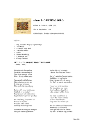 Álbum 3: O ÚLTIMO SOLO

                             Período de Gravação: 1994, 1995

                             Data de lançamento: 1998

                             Produzido por: Renato Russo e Carlos Trilha



Músicas:

1.   Hey, that’s No Way To Say Goodbye
2.   The Dance
3.   IL Mondo Degli Altri
4.   Ti Chiedo Onestà
5.   Lettera
6.   I Loves You Porgy
7.   E Tu Come Stai?
8.   Change Partners

HEY, THAT’S NO WAY TO SAY GOODBYE
( Leonard Cohen )


I loved you in the morning                          It's just the way it changes
Our kisses deep and warm                            Like the shorelines and the sea
Your head upon the pillow
Like a sleepy golden storm                          But let's not talk of love or chains
                                                    And things we can't untie
Yes many loved before us                            Your eyes are soft with sorrow
I know that we are not new                          Hey that's no way to say goodbye
In cities and in forests
They smile like me and you                          I loved you in the morning
                                                    Our kisses deep and warm
But now it's come to distances                      Your head upon the pillow
And both of us must cry                             Likes a sleepy golden storm
Your eyes are soft with sorrow
Hey that's no way to say goodbye                    Yes many loved before us
                                                    I know that we are not new
I'm not looking for another as I                    In cities and in forests
Wander in my time                                   They smile like me and you
Walk me to the corner
Our steps will always ride                          But let's not talk of love or chains
                                                    And things we can't untie
You know my love goes with you                      Your eyes are soft with sorrow
And your love stays with me                         Hey that's no way to say goodbye



                                                                                           Folha 140
 