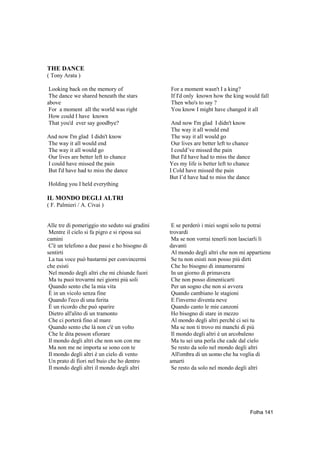 THE DANCE
( Tony Arata )

 Looking back on the memory of                  For a moment wasn't I a king?
 The dance we shared beneath the stars          If I'd only known how the king would fall
above                                           Then who's to say ?
 For a moment all the world was right           You know I might have changed it all
 How could I have known
 That you'd ever say goodbye?                    And now I'm glad I didn't know
                                                 The way it all would end
And now I'm glad I didn't know                   The way it all would go
The way it all would end                         Our lives are better left to chance
The way it all would go                          I could’ve missed the pain
Our lives are better left to chance              But I'd have had to miss the dance
I could have missed the pain                    Yes my life is better left to chance
But I'd have had to miss the dance              I Cold have missed the pain
                                                But I’d have had to miss the dance
Holding you I held everything

IL MONDO DEGLI ALTRI
( F. Palmieri / A. Civai )


Alle tre di pomeriggio sto seduto sui gradini    E se perderò i miei sogni solo tu potrai
 Mentre il cielo si fa pigro e si riposa sui    trovardi
camini                                           Ma se non vorrai tenerli non lasciarli lì
 C'è un telefono a due passi e ho bisogno di    davanti
sentirti                                         Al mondo degli altri che non mi appartiene
 La tua voce può bastarmi per convincermi        Se tu non esisti non posso più dirti
che esisti                                       Che ho bisogno di innamorarmi
 Nel mondo degli altri che mi chiunde fuori      In un giorno di primavera
 Ma tu puoi trovarmi nei giorni più soli         Che non posso dimenticarti
 Quando sento che la mia vita                    Per un sogno che non si avvera
 È in un vicolo senza fine                       Quando cambiano le stagioni
 Quando l'eco di una ferita                      E l'inverno diventa neve
 È un ricordo che può sparire                    Quando canto le mie canzoni
 Dietro all'alito di un tramonto                 Ho bisogno di stare in mezzo
 Che ci porterà fino al mare                     Al mondo degli altri perchè ci sei tu
 Quando sento che là non c'è un volto            Ma se non ti trovo mi manchi di più
 Che le dita pesson sfiorare                     Il mondo degli altri è un arcobaleno
 Il mondo degli altri che non son con me         Ma tu sei una perla che cade dal cielo
 Ma non me ne importa se sono con te             Se resto da solo nel mondo degli altri
 Il mondo degli altri è un cielo di vento        All'ombra di un uomo che ha voglia di
 Un prato di fiori nel buio che ho dentro       amarti
 Il mondo degli altri il mondo degli altri       Se resto da solo nel mondo degli altri




                                                                                       Folha 141
 