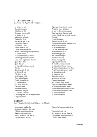 TI CHIEDO ONESTÀ
( A. Civai / G. Bigazzi / M. Falagiani )

Io stasera lo sai                                      E per questo pretendo onestà
Ricomincio da te                                       Perchè io sono fatto così
E tu forse lo fai                                      Io non so dire non con un sì
Senza un vero perchè                                   E per questo se è amore sarà
Io stasera lo so                                       Non ti chiedo che un pò di onestà
Mi rimetto nei guai                                    Onestà
Tu sai dire di no                                      Perchè io ti darò
Ma perchè non lo fai                                   Tutto il meglio di me
Patti chiari fra noi                                   Perchè io morirò dal bisogno di te
Dividiamo a metà                                       Mi concosco oramai
Perchè dopo lo sai                                     Io do sempre di più
C'è chi prende e chi da                                Gli altri prendono e via
Non ci credo alle grandi promesse                      Non lo fare anche tu
Ti chiedo onestà                                       Non lo fare per me
Io ti chiedo soltando onestà                           Per ridarmi allegria
E non voglio saper dove vai                            Se amore non c'è
Cosa pensi e gli amici che hai                         Non ci vuole pietà
Quel che é stato                                       E per questo stasera
Quel che sarà                                          Ti chiedo soltando onestà
Io ti chiedo soltando onestà                           Io ti chiedo soltando onestà
Onestà                                                 Perchè sento che dentro ce l'hai
Questa voglia di noi                                   Perchè sento che amore sarà
Io di te tu di me                                      Io ti chiedo onestà
Più finire lo sai                                      Io stasera lo sai
Nello stesso caffè                                     Ricomincio da te
Dove lei mi lasciò                                     Mi rimetto nei guai
Con la stessa biglia                                   Qualche santo sarà
Ci vediamo però                                        Ma lo sento che è amore
Ora devo andar via                                     E per questo ti chiedo onestà
E stasera lo sai                                       Io ti chiedo soltando onestà
Ricomincio da te                                       Perchè sento che dentro ce l'hai
Mi rimetto nei guai                                    Perchè sento che amore sarà
Ci chi ama e non sa                                    Io ti chiedo onestà
Che c'è i giorni che stianno vivendo                   Io ti chiedo onestà
C'è poca onestà

LETTERA
( A. Valsiglio / G. Salvatori / Cheope / M. Marati )

Volevo dirti quello che                                Adesso ha bisogno anche di te
Non sono ruiscita a dire mai
Ed ho tenuto chiuso in me                              Volevo dirti solo che
Da troppo tempo ormai                                  Sei sempre tu la mia allegria
Ma c'è un amore che non so                             Che quando parli insieme a lei
Più nascondere perché                                  Diventa folle gelosia



                                                                                            Folha 142
 