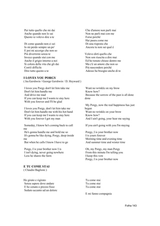Per tutto quello che mi dai                       Che d'amore non parli mai
Anche quando non lo sai                           Non ne parli mai con me
Questo io volevo dire a te                        Forse perché
                                                  Hai paura come me
Di come quando non ci sei                         Di una risposta che
Io mi perdo sempre un po'                         Ancora tu non sai qual è
E poi mi accorgo che non so
Più divertirmi senza te                           Volevo dirti quello che
Invece quando stai con me                         Non son riuscita a dire mai
Anche il grigio intorno a noi                     Ed ho tenuto chiuso dentro me
Si colora della vita che gli dai                  Ma c'è un amore che non so
Com'è difficile                                   Più nascondere perché
Dire tutto questo a te                            Adesso ha bisogno anche di te

I LOVES YOU PORGY
( Ira Gershwin / George Gershwin / D. Heyward )

I loves you Porgy don't let him take me           Want no wrinkle on my brow
Don't let him handle me                           Know how?
And drive me mad                                  Because the sorrow of the past is all done
If you can keep me I wants to stay here           done
With you forever and I'll be glad
                                                  My Porgy, now the real happiness has just
I loves you Porgy, don't let him take me          begun
Don't let him handle me with his hot hand         Want no wrinkle on your brow
If you can keep me I wants to stay here           Know how?
With you forever I got my man                     And I ain't going, your hear me saying

Someday, I know he's coming back to call          If you ain't going with you I'm staying
me
He's gonna handle me and hold me so               Porgy, I is your brother now
It's gonna be like dying, Porgy, deep inside      I is yours forever
me                                                Morning time and evening time
But when he calls I know I have to go             And summer time and winter time

Porgy, I is your brother now I is                 Oh, my Porgy, my man Porgy
I isn't dying, never going nowhere                From this minute I'm telling you
Less he shares the farm                           I keep this vow
                                                  Porgy, I is your brother now

E TU COME STAI
( Claudio Baglioni )


Ho girato e rigirato                              Tu come stai
Senza sapere dove andare                          Tu come stai
E ho cenato e prezzo fisso                        Tu come stai
Seduto accanto ad un dolore
                                                  E mi fanno compagnia



                                                                                     Folha 143
 