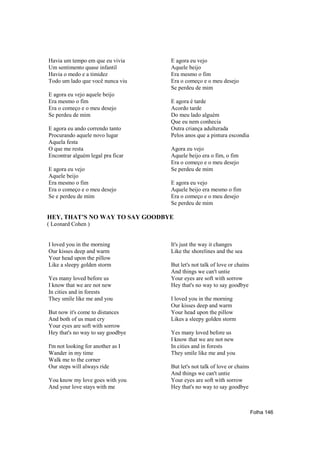 Havia um tempo em que eu vivia     E agora eu vejo
Um sentimento quase infantil       Aquele beijo
Havia o medo e a timidez           Era mesmo o fim
Todo um lado que você nunca viu    Era o começo e o meu desejo
                                   Se perdeu de mim
E agora eu vejo aquele beijo
Era mesmo o fim                    E agora é tarde
Era o começo e o meu desejo        Acordo tarde
Se perdeu de mim                   Do meu lado alguém
                                   Que eu nem conhecia
E agora eu ando correndo tanto     Outra criança adulterada
Procurando aquele novo lugar       Pelos anos que a pintura escondia
Aquela festa
O que me resta                     Agora eu vejo
Encontrar alguém legal pra ficar   Aquele beijo era o fim, o fim
                                   Era o começo e o meu desejo
E agora eu vejo                    Se perdeu de mim
Aquele beijo
Era mesmo o fim                    E agora eu vejo
Era o começo e o meu desejo        Aquele beijo era mesmo o fim
Se e perdeu de mim                 Era o começo e o meu desejo
                                   Se perdeu de mim

HEY, THAT’S NO WAY TO SAY GOODBYE
( Leonard Cohen )


I loved you in the morning         It's just the way it changes
Our kisses deep and warm           Like the shorelines and the sea
Your head upon the pillow
Like a sleepy golden storm         But let's not talk of love or chains
                                   And things we can't untie
Yes many loved before us           Your eyes are soft with sorrow
I know that we are not new         Hey that's no way to say goodbye
In cities and in forests
They smile like me and you         I loved you in the morning
                                   Our kisses deep and warm
But now it's come to distances     Your head upon the pillow
And both of us must cry            Likes a sleepy golden storm
Your eyes are soft with sorrow
Hey that's no way to say goodbye   Yes many loved before us
                                   I know that we are not new
I'm not looking for another as I   In cities and in forests
Wander in my time                  They smile like me and you
Walk me to the corner
Our steps will always ride         But let's not talk of love or chains
                                   And things we can't untie
You know my love goes with you     Your eyes are soft with sorrow
And your love stays with me        Hey that's no way to say goodbye



                                                                          Folha 146
 