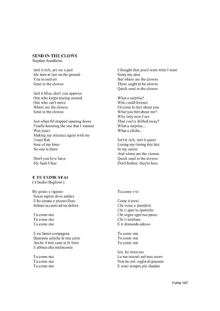 SEND IN THE CLOWS
Stephen Sondheim

Isn't it rich, are we a pair            I thought thar you'd want what I want
Me here at last on the ground           Sorry my dear
You in mid-air                          But where are the clowns
Send in the clowns                      There ought to be clowns
                                        Quick send in the clowns
Isn't it bliss, don't you approve
One who keeps tearing around            What a surprise!
One who can't move                      Who could foresee
Where are the clowns                    I'd come to feel about you
Send in the clowns                      What you felt about me?
                                        Why only now I see
Just when I'd stopped opening doors     That you've drifted away?
Finally knowing the one that I wanted   What a surprise...
Was yours                               What a cliche...
Making my entrance again with my
Usual flair                             Isn't it rich, isn't it queer
Sure of my lines                        Losing my timing this late
No one is there                         In my career
                                        And where are the clowns
Don't you love farce                    Quick send in the clowns
My fault I fear                         Don't bother, they're here


E TU COME STAI
( Claudio Baglioni )

Ho girato e rigirato                    Tu come vivi
Senza sapere dove andare
E ho cenato e prezzo fisso              Come ti trovi
Seduto accanto ad un dolore             Chi viene a prenderti
                                        Chi ti apre lo sportello
Tu come stai                            Chi segue ogni tuo passo
Tu come stai                            Chi ti telefona
Tu come stai                            E ti domanda adesso

E mi fanno compagnia                    Tu come stai
Quaranta amiche le mie carte            Tu come stai
Anche il mio cane si fa forte           Tu come stai
E abbaia alla malinconia
                                        Ieri, ho ritrovato
Tu come stai                            Le tue iniziali nel mio cuore
Tu come stai                            Non ho più voglia di pensare
Tu come stai                            E sono sempre più sbadato



                                                                         Folha 147
 
