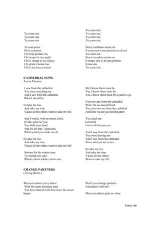 Tu come stai
Tu come stai                                 Tu come stai
Tu come stai                                 Tu come stai
Tu come stai                                 Tu come stai

Tu cosa pensi                                Non è cambiato niente no
Dove cammini                                 Il vento non è mai passato tra dí noi
Chi ti ha portato via                        Tu come stai
Chi scopre le tue spalle                     Non è accaduto niente no
Chi si stende al tuo fianco                  Il tempo non ci ha mai perduto
Chi grida il nome tuo                        Come stai
Chi ti accarezza stanco                      Tu come stai


CATHEDRAL SONG
Tanita Tikaram

I saw from the cathedral                     But I know there must be
You were watching me                         Yes, I know there must be
And I saw from the cathedral                 Yes, I know there must be a place to go
What I should be
                                             You saw me, from the cathedral
So take my lies                              Well, I'm an ancient heart
And take my time                             Yes, you saw me from the cathedral
'Cause all the others want to take my life   And here we are just falling apart

And I watch, with an intent, basic            You catch me
It's the same for you                        I am tired
You hold your hand                            I want all that you are
And it's all fine - laced and
What would you make me do                    And I saw from the cathedral
                                             You were leaving me
So take my lies                              And I saw from the cathedral
And take my time                             You could not see to see
'Cause all the others want to take my life
                                             So take my lies
Serious for the winter time                  And take my time
To wrench my soul                            'Cause all the others
Whole cotton whole cotton ears               Want to take my life


CHANGE PARTNERS
( Irving Berlin )


Must you dance every dance                   Won't you change partners
With the same fortunate man                  And dance with me?
You have danced with him since the music
began                                        Must you dance quite so close



                                                                                Folha 148
 