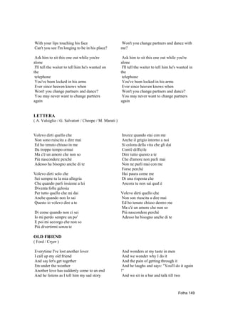 With your lips touching his face                       Won't you change partners and dance with
Can't you see I'm longing to be in his place?          me?

 Ask him to sit this one out while you're               Ask him to sit this one out while you're
alone                                                  alone
 I'll tell the waiter to tell him he's wanted on        I'll tell the waiter to tell him he's wanted in
the                                                    the
 telephone                                              telephone
 You've been locked in his arms                         You've been locked in his arms
 Ever since heaven knows when                           Ever since heaven knows when
 Won't you change partners and dance?                   Won't you change partners and dance?
 You may never want to change partners                  You may never want to change partners
again                                                  again


LETTERA
( A. Valsiglio / G. Salvatori / Cheope / M. Marati )


Volevo dirti quello che                                Invece quando stai con me
Non sono ruiscita a dire mai                           Anche il grigio intorno a noi
Ed ho tenuto chiuso in me                              Si colora della vita che gli dai
Da troppo tempo ormai                                  Com'è difficile
Ma c'è un amore che non so                             Dire tutto questo a te
Più nascondere perché                                  Che d'amore non parli mai
Adesso ha bisogno anche di te                          Non ne parli mai con me
                                                       Forse perché
Volevo dirti solo che                                  Hai paura come me
Sei sempre tu la mia allegria                          Di una risposta che
Che quando parli insieme a lei                         Ancora tu non sai qual è
Diventa folle gelosia
Per tutto quello che mi dai                            Volevo dirti quello che
Anche quando non lo sai                                Non son riuscita a dire mai
Questo io volevo dire a te                             Ed ho tenuto chiuso dentro me
                                                       Ma c'è un amore che non so
Di come quando non ci sei                              Più nascondere perché
Io mi perdo sempre un po'                              Adesso ha bisogno anche di te
E poi mi accorgo che non so
Più divertirmi senza te

OLD FRIEND
( Ford / Cryer )

Everytime I've lost another lover                       And wonders at my taste in men
I call up my old friend                                 And we wonder why I do it
And say let's get together                              And the pain of getting through it
I'm under the weather                                   And he laughs and says: "You'll do it again
Another love has suddenly come to an end               !"
And he listens as I tell him my sad story               And we sit in a bar and talk till two



                                                                                             Folha 149
 