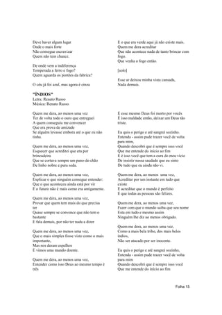 Deve haver algum lugar                        E o que era verde aqui já não existe mais.
Onde o mais forte                             Quem me dera acreditar
Não consegue escravizar                       Que não acontece nada de tanto brincar com
Quem não tem chance.                          fogo.
                                              Que venha o fogo então.
De onde vem a indiferença
Temperada a ferro e fogo?                     [solo]
Quem aguarda os portões da fabrica?
                                              Esse ar deixou minha vista cansada,
O céu já foi azul, mas agora é cinza          Nada demais.

"ÍNDIOS"
Letra: Renato Russo
Música: Renato Russo

Quem me dera, ao menos uma vez                E esse mesmo Deus foi morto por vocês
Ter de volta todo o ouro que entreguei        É isso maldade então, deixar um Deus tão
A quem conseguiu me convencer                 triste.
Que era prova de amizade
Se alguém levasse embora até o que eu não     Eu quis o perigo e até sangrei sozinho.
tinha.                                        Entenda - assim pude trazer você de volta
                                              para mim,
Quem me dera, ao menos uma vez,               Quando descobri que é sempre isso você
Esquecer que acreditei que era por            Que me entende do início ao fim
brincadeira                                   E é isso você que tem a cura do meu vício
Que se cortava sempre um pano-de-chão         De insistir nessa saudade que eu sinto
De linho nobre e pura seda.                   De tudo que eu ainda não vi.

Quem me dera, ao menos uma vez,               Quem me dera, ao menos uma vez,
Explicar o que ninguém consegue entender:     Acreditar por um instante em tudo que
Que o que aconteceu ainda está por vir        existe
E o futuro não é mais como era antigamente.   E acreditar que o mundo é perfeito
                                              E que todas as pessoas são felizes.
Quem me dera, ao menos uma vez,
Provar que quem tem mais do que precisa       Quem me dera, ao menos uma vez,
ter                                           Fazer com que o mundo saiba que seu nome
Quase sempre se convence que não tem o        Esta em tudo e mesmo assim
bastante                                      Ninguém lhe diz ao menos obrigado.
E fala demais, por não ter nada a dizer
                                              Quem me dera, ao menos uma vez,
Quem me dera, ao menos uma vez,               Como a mais bela tribo, dos mais belos
Que o mais simples fosse visto como o mais    índios,
importante,                                   Não ser atacado por ser inocente.
Mas nos deram espelhos
E vimos uma mundo doente.                     Eu quis o perigo e até sangrei sozinho,
                                              Entenda - assim pude trazer você de volta
Quem me dera, ao menos uma vez,               para mim
Entender como isso Deus ao mesmo tempo é      Quando descobri que é sempre isso você
três                                          Que me entende do início ao fim



                                                                                    Folha 15
 