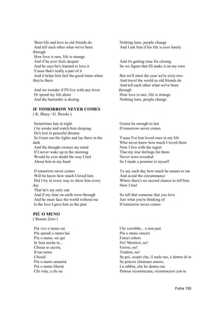 'Bout life and love as old friends do          Nothing lasts, people change
 And tell each other what we've been            And I ask him if his life is ever lonely
through
 How love is rare, life is strange
 And if he ever feels despair                   And it's getting time for closing
 And he says he's learned to love it            So we figure that I'll make it on my own
 'Cause that's really a part of it
 And it helps him feel the good times when       But we'll meet the year we're sixty-two
they're there                                    And travel the world as old friends do
                                                 And tell each other what we've been
And we wonder if I'll live with any lover       through
Or spend my life alone                           How love is rare, life is strange
And the bartender is dozing                      Nothing lasts, people change

IF TOMORROW NEVER COMES
( K. Blazy / G. Brooks )

Sometimes late at night                         Gonna be enough to last
I lie awake and watch him sleeping              If tomorrow never comes
He's lost in peaceful dreams
So I turn out the lights and lay there in the   'Cause I've lost loved ones in my life
dark                                            Who never knew how much I loved them
And the thought crosses my mind                 Now I live with the regret
If I never wake up in the morning               That my true feelings for them
Would he ever doubt the way I feel              Never were revealed
About him in my heart                           So I made a promise to myself

If tomorrow never comes                         To say each day how much he means to me
Will he know how much I loved him               And avoid the circumstance
Did I try in every way to show him every        Where there's no second chance to tell him
day                                             How I feel
That he's my only one
And if my time on earth were through            So tell that someone that you love
And he must face the world without me           Just what you're thinking of
Is the love I gave him in the past              If tomorrow never comes

PIÙ O MENO
( Renato Zero )

Più vivi e meno sai                             Chi vorrebbe... e non può
Più spendi e meno hai                           Più o meno sinceri
Più o meno, sei qui                             Futuri robots
In lista anche tu...                            No! Mentirsi, no!
Chissà se uscirà,                               Ferirsi, no!
Il tuo terno                                    Tradirsi, no!
Chissà!                                         Se poi, scopri che, il male tuo, è dentro di te
Più o meno umanità                              Se potessi chiamare amore,
Più o meno libertà                              La rabbia, che ho dentro me
Chi vola, e chi no                              Potessi ricominciare, ricomincerei con te



                                                                                     Folha 150
 