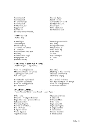 Ricominciamo!                                      Più vera, di più...
Ricominciamo!                                      Se resti con me,
Ho un'anima in più                                 Tornerò ad essere un re!
Ricominciamo!                                      Sarebbe notte, e poi...
No! Fermarsi, no!                                  Pianeti spenti
Fuggire, no!                                       Stelle cadenti, noi!
Perdersi, no!                                      Fa che non sia così!
Se oscurassimo i sentimenti,

IF I LOVED YOU
( Richard Rodg )

If I loved you                                     I'd let my golden chances
Time and again                                     Pass me by
I would try to say                                 Soon you'd leave me
All I'd want you to know                           Off you would go
If I loved you                                     In the mist of day
Words wouldn't come in an                          Never never
Easy way                                           To know
Round in circles I'd go                            How I loved you
Longing to tell you                                If I loved
But afraid and shy                                 You

WHEN YOU WISH UPON A STAR
( Ned Washington / Leigh Harline )

When you wish upon a star                          Fate is kind
Makes no difference who you are                    She brings to those who love
Anything your heart desires                        The sweet fulfillment of
Will come to you                                   Their secret longing

If your heart is in your dream                     Like a bolt out of the blue
No request is too extreme                          Fate steps in and pulls you through
When you wish upon a star                          When you wish upon a star
Like dreamers do                                   Your dreams come true

DOLCISSIMA MARIA
( Franco Mussida / Flavio Franco Premoli / Mauro Pagani )

Dolce Maria                                        Che non ricordavi più
Dimentica i fiori dipinti dal tempo                E ti benedirà
Dopra il tuo viso, e gli anni andati via           Dolcissima Maria
Seduta ad aspettare                                Dolce Maria
Una lunga, lunga via                               Dagli occhi puliti
Nessuna da incontrare...                           Dagli occhi bagnati
Non voltarti più                                   È tempo di andare:
E il giorno arriverà                               E presto sentirai
Vestito di poesia                                  Profumo di mattino
Ti parlerà di sogni                                E il tordo canterà



                                                                                     Folha 151
 