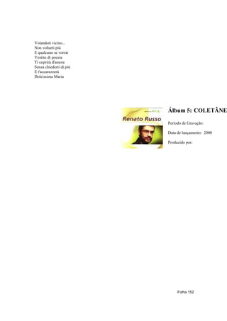 Volandoti vicino...
Non voltarti più
E qualcuno se vorrai
Vestito di poesia
Ti coprirà d'amore
Senza chiederti di più
E t'accarezzerà
Dolcissima Maria




                         Álbum 5: COLETÂNE

                         Período de Gravação:

                         Data de lançamento: 2000

                         Produzido por:




                              Folha 152
 