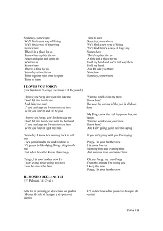 Someday, somewhere                                Time to care
We'll find a new way of living                    Someday, somewhere
We'll find a way of forgiving                     We'll find a new way of living
Somewhere                                         We'll find there's a way of forgiving
There's is a place for us                         Somewhere
Somewhere a place for us                          There's a place for us
Peace and quiet and open air                      A time and a place for us
Wait for us                                       Hold my hand and we're half way there
Somewhere                                         Hold my hand
There's a time for us                             And I'll take you there
Someday a time for us                             Somehow
Time together with time to spare                  Someday, somewhere
Time to learn

I LOVES YOU PORGY
( Ira Gershwin / George Gershwin / D. Heyward )

I loves you Porgy don't let him take me           Want no wrinkle on my brow
Don't let him handle me                           Know how?
And drive me mad                                  Because the sorrow of the past is all done
If you can keep me I wants to stay here           done
With you forever and I'll be glad
                                                  My Porgy, now the real happiness has just
I loves you Porgy, don't let him take me          begun
Don't let him handle me with his hot hand         Want no wrinkle on your brow
If you can keep me I wants to stay here           Know how?
With you forever I got my man                     And I ain't going, your hear me saying

Someday, I know he's coming back to call          If you ain't going with you I'm staying
me
He's gonna handle me and hold me so               Porgy, I is your brother now
It's gonna be like dying, Porgy, deep inside      I is yours forever
me                                                Morning time and evening time
But when he calls I know I have to go             And summer time and winter time

Porgy, I is your brother now I is                 Oh, my Porgy, my man Porgy
I isn't dying, never going nowhere                From this minute I'm telling you
Less he shares the farm                           I keep this vow
                                                  Porgy, I is your brother now

IL MONDO DEGLI ALTRI
( F. Palmieri / A. Civai )


Alle tre di pomeriggio sto seduto sui gradini      C'è un telefono a due passi e ho bisogno di
 Mentre il cielo si fa pigro e si riposa sui      sentirti
camini



                                                                                     Folha 154
 
