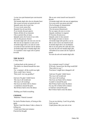 La tua voce può bastarmi per convincermi        Ma se non vorrai tenerli non lasciarli lì
che esisti                                      davanti
 Nel mondo degli altri che mi chiunde fuori      Al mondo degli altri che non mi appartiene
 Ma tu puoi trovarmi nei giorni più soli         Se tu non esisti non posso più dirti
 Quando sento che la mia vita                    Che ho bisogno di innamorarmi
 È in un vicolo senza fine                       In un giorno di primavera
 Quando l'eco di una ferita                      Che non posso dimenticarti
 È un ricordo che può sparire                    Per un sogno che non si avvera
 Dietro all'alito di un tramonto                 Quando cambiano le stagioni
 Che ci porterà fino al mare                     E l'inverno diventa neve
 Quando sento che là non c'è un volto            Quando canto le mie canzoni
 Che le dita pesson sfiorare                     Ho bisogno di stare in mezzo
 Il mondo degli altri che non son con me         Al mondo degli altri perchè ci sei tu
 Ma non me ne importa se sono con te             Ma se non ti trovo mi manchi di più
 Il mondo degli altri è un cielo di vento        Il mondo degli altri è un arcobaleno
 Un prato di fiori nel buio che ho dentro        Ma tu sei una perla che cade dal cielo
 Il mondo degli altri il mondo degli altri       Se resto da solo nel mondo degli altri
 E se perderò i miei sogni solo tu potrai        All'ombra di un uomo che ha voglia di
trovardi                                        amarti
                                                 Se resto da solo nel mondo degli altri

THE DANCE
( Tony Arata )

 Looking back on the memory of                  For a moment wasn't I a king?
 The dance we shared beneath the stars          If I'd only known how the king would fall
above                                           Then who's to say ?
 For a moment all the world was right           You know I might have changed it all
 How could I have known
 That you'd ever say goodbye?                    And now I'm glad I didn't know
                                                 The way it all would end
And now I'm glad I didn't know                   The way it all would go
The way it all would end                         Our lives are better left to chance
The way it all would go                          I could’ve missed the pain
Our lives are better left to chance              But I'd have had to miss the dance
I could have missed the pain                    Yes my life is better left to chance
But I'd have had to miss the dance              I Cold have missed the pain
                                                But I’d have had to miss the dance
Holding you I held everything

CHERISH
Madonna / Patrick Leonard

So tired of broken hearts, of losing at this    You are my destiny, I can't let go baby
game                                            Can't you see
 Before I start this dance I take a chance in   Cupid please take your aim at me
telling you
 I want more than just romance
Cherish the thought



                                                                                       Folha 155
 