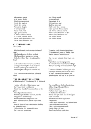 Mi concosco oramai                               Io ti chiedo onestà
Io do sempre di più                              Io stasera lo sai
Gli altri prendono e via                         Ricomincio da te
Non lo fare anche tu                             Mi rimetto nei guai
Non lo fare per me                               Qualche santo sarà
Per ridarmi allegria                             Ma lo sento che è amore
Se amore non c'è                                 E per questo ti chiedo onestà
Non ci vuole pietà                               Io ti chiedo soltando onestà
E per questo stasera                             Perchè sento che dentro ce l'hai
Ti chiedo soltando onestà                        Perchè sento che amore sarà
Io ti chiedo soltando onestà                     Io ti chiedo onestà
Perchè sento che dentro ce l'hai                 Io ti chiedo onestà
Perchè sento che amore sarà

CLOTHES OF SAND
Nick Drake

 Who has dressed you in strange clothes of       To see the earth through painted eyes
sand                                             To look through panes of shaded glass
 Who has taken you far from my land              See the stains of winter's grass?
 Who has said my saying were wrong
 And who will say that I stayed much too          Can you now return to from where you
long?                                            came
                                                  Try to burn your changing name
Clothes of sand have covered your face            Or with silver spoons and coloured light
Given you meaning but taken my place              Will you worship moons in winter's night
So make your way on down the sea
Something has take you so far from me            Clothes of sand have covered your face
                                                 Given you meaning but taken my place
 Does it now seem worth all the colour of        So make your way on down the sea
skies                                            Something has take you so far from me

THE HEART OF THE MATTER
( Mike Campbell / Don Henley / J. D. Souther )

 I got the call today, I didn't wanna hear       The more I know, the less I understand
 But I knew that it would come                   All the things I thought I knew
 An old true friend of ours was talkin' on the   I'm learning again
phone                                            I've been tryin' to get down
 He said you found someone                       To the heart of the matter
 And I thought of all the bad luck, and the      But my will gets weak and my thoughts
 Struggles we went through                       Seem to scatter
 And how I lost me and you lost you              But I think it's about forgiveness
 What are these voices outside love's open       Forgiveness
door                                             Even if, even if you don't love me anymore
 Make us throw off our contentment and beg       These times are so uncertain
for something more ?                             There's a yearning undefined...
 I'm learning to live without you now            People filled with rage
 But I miss you sometimes                        We all need a little tenderness



                                                                                    Folha 157
 