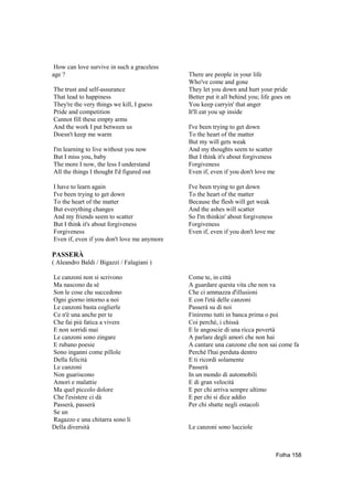 How can love survive in such a graceless
age ?                                        There are people in your life
                                             Who've come and gone
The trust and self-assurance                 They let you down and hurt your pride
That lead to happiness                       Better put it all behind you; life goes on
They're the very things we kill, I guess     You keep carryin' that anger
Pride and competition                        It'll eat you up inside
Cannot fill these empty arms
And the work I put between us                I've been trying to get down
Doesn't keep me warm                         To the heart of the matter
                                             But my will gets weak
I'm learning to live without you now         And my thoughts seem to scatter
But I miss you, baby                         But I think it's about forgiveness
The more I now, the less I understand        Forgiveness
All the things I thought I'd figured out     Even if, even if you don't love me

I have to learn again                        I've been trying to get down
I've been trying to get down                 To the heart of the matter
To the heart of the matter                   Because the flesh will get weak
But everything changes                       And the ashes will scatter
And my friends seem to scatter               So I'm thinkin' about forgiveness
But I think it's about forgiveness           Forgiveness
Forgiveness                                  Even if, even if you don't love me
Even if, even if you don't love me anymore

PASSERÀ
( Aleandro Baldi / Bigazzi / Falagiani )

Le canzoni non si scrivono                   Come te, in città
Ma nascono da sè                             A guardare questa vita che non va
Son le cose che succedono                    Che ci ammazza d'illusioni
Ogni giorno intorno a noi                    E con l'età delle canzoni
Le canzoni basta coglierle                   Passerà su di noi
Ce n'è una anche per te                      Finiremo tutti in banca prima o poi
Che fai più fatica a vivere                  Coi perché, i chissà
E non sorridi mai                            E le angoscie di una ricca povertà
Le canzoni sono zingare                      A parlare degli amori che non hai
E rubano poesie                              A cantare una canzone che non sai come fa
Sono inganni come pillole                    Perché l'hai perduta dentro
Della felicità                               E ti ricordi solamente
Le canzoni                                   Passerà
Non guariscono                               In un mondo di automobili
Amori e malattie                             E di gran velocità
Ma quel piccolo dolore                       E per chi arriva sempre ultimo
Che l'esistere ci dà                         E per chi si dice addio
Passerà, passerà                             Per chi sbatte negli ostacoli
Se un
Ragazzo e una chitarra sono lì
Della diversità                              Le canzoni sono lucciole



                                                                                  Folha 158
 
