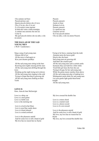 Che cantano nel buio                         Passerà
 Passerà prima o poi                          Passerà, passerà
 Questo piccolo dolore che c'è in te          Anche se farai
 Che c'è in me, che c'è in noi                Soltanto la la la
 E ci fa sentire come marinai                 Passerà, passerà
 In balia del vento e della nostalgia         E a qualcosa una
 A cantare una canzone che non sai            Canzone servirà
 Come fa                                      Se il tuo piccolo dolore
 Ma quel piccolo dolore che sia odio, o che   Che sia odio, o che sia amore Passerà
sia amore

THE BALLAD OF THE SAD
YOUNG MEN
( Wolf / Landesman )


Sing a song of sad young man                  Trying to be brave, running from the truth
Glasses full of rye                            Autumm turns the leaves gold
All the news is bad again so                   Slowly dies the heart
Kiss your dreams goodbye                       Sad young men are growing old
                                               And that's the cruelest part
 All the sad young men sitting in the bars     All the sad young men seek a certain smile
 Knowing neon nights missing all the stars     Someone they can hold for a little while
 All the sad young men drifting through the    Tired little girl does the best she can
town                                           Trying to be gay for her sad young man
 Drinking up the night trying not to drown     While the grimy moon watches from above
 All the sad young men singing in the cold     All the sad young men play of making love
 Trying to forget that they're growing old     Misbegotten moon shine for sad young men
 All the sad young men choking on their        Let your gentle light guide them home
Yorth                                         tonight
                                               All the sad young men.


LOVE IS
Kate, Anna & Jane McGarrigle

Love is a shiny car                           My love crossed the double line
Love is a steel guitar
Love is a battle scar                         Love is a minor chord
Love is the morning star                      Love is a mental ward
                                              Love is a drawn sword
Love is a twelve-bar blues                    Love is it's own reward
Love is your blue suede shoes
Love is a heart abused                         Love is the pleasures untold
Love is a mind confused                        And for some love is still a band of gold
                                               My love, my love has no reason has no
Love is the pleasures untold                  rhyme
And for some love is still a band of gold      My love, my love crossed the double line
My love has no reason has no rhyme



                                                                                Folha 159
 