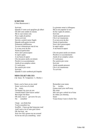 SCRIVIMI
( Nino Buonocuore )

Scrivimi                                    Le giornate ormai si allungano
Quando il vento avrà spogliato gli alberi   Ma tu non aspettar la sera
Gli altri sono andati al cinema             Se hai voglia di cantare...
Ma tu vuoi restare sola                     Scrivimi
Poca voglia di parlare                      Anche quando penserai
Allora scrivimi                             Che ti sei innamorata
Servirà a sentirti meno fragile             E se non avrai da dire
Quando nella gente troverai                 Niente di particolare
Solamente indifferenza                      Non ti devi preoccupare
Tu non ti dimenticare mai di me             Io saprò capire
E se non avrai da dire                      A me basta di sapere
Niente di particolare
Non ti devi preoccupare                     Che mis pensi anche un minuto
Io saprò capire                             Perché io so accontentarmi
A me basta di sapere                        Anche di un semplice saluto
Che mis pensi anche un minuto               Ci vuole poco
Perché io so accontentarmi                  Per sentirsi più vicini
Anche di un semplice saluto                 Scrivimi
Ci vuole poco                               Anche quando penserai
Per sentirsi più vicini                     Che ti sei innamorata
Scrivimi                                    Tu scrivimi
Quando il cielo sembrerà più limpido

MISS CELIE’S BLUES
( Q. Jones / R. Temperton / L. Richie )


Sister, you've been on my mind              Remember your name
Sister, we're two of a kind                 No      twister,
So sister,                                  Gonna steal your stuff away
I'm keepin' my eyes on you                  My sister
I betcha think I don't know nothin'         Sho' ain't got a whole lot of time
But singin' the blues                       So shake you shimmy,
Oh sister, have I got news for you          Sister
I'm      somethin'                          'Cause honey I sure is feelin' fine

I hope you think that
You're somethin' too
Scufflin', I been up that lomesone road
And I seen a lot of suns goin' down
Oh, but trust me
Now low life's gonna run me around
So let me tell you something sister




                                                                                  Folha 160
 