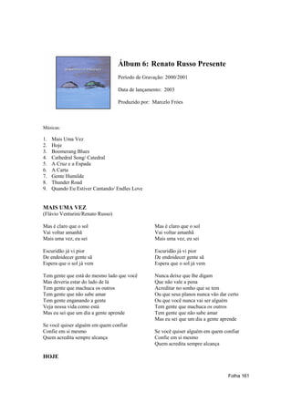 Álbum 6: Renato Russo Presente
                                  Período de Gravação: 2000/2001

                                  Data de lançamento: 2003

                                  Produzido por: Marcelo Fróes



Músicas:

1.   Mais Uma Vez
2.   Hoje
3.   Boomerang Blues
4.   Cathedral Song/ Catedral
5.   A Cruz e a Espada
6.   A Carta
7.   Gente Humilde
8.   Thunder Road
9.   Quando Eu Estiver Cantando/ Endles Love


MAIS UMA VEZ
(Flávio Venturini/Renato Russo)

Mas é claro que o sol                            Mas é claro que o sol
Vai voltar amanhã                                Vai voltar amanhã
Mais uma vez, eu sei                             Mais uma vez, eu sei

Escuridão já vi pior                             Escuridão já vi pior
De endoidecer gente sã                           De endoidecer gente sã
Espera que o sol já vem                          Espera que o sol já vem

Tem gente que está do mesmo lado que você        Nunca deixe que lhe digam
Mas deveria estar do lado de lá                  Que não vale a pena
Tem gente que machuca os outros                  Acreditar no sonho que se tem
Tem gente que não sabe amar                      Ou que seus planos nunca vão dar certo
Tem gente enganando a gente                      Ou que você nunca vai ser alguém
Veja nossa vida como está                        Tem gente que machuca os outros
Mas eu sei que um dia a gente aprende            Tem gente que não sabe amar
                                                 Mas eu sei que um dia a gente aprende
Se você quiser alguém em quem confiar
Confie em si mesmo                               Se você quiser alguém em quem confiar
Quem acredita sempre alcança                     Confie em si mesmo
                                                 Quem acredita sempre alcança

HOJE


                                                                                  Folha 161
 