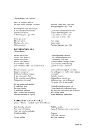 (Renato Russo/Leila Pinheiro)

Deixa de lado essa pobreza
De quem insiste em julgar e explicar               Ninguém vai me dizer o que senti
                                                   Acho que a gente é que é feliz
Não vou poder calar meu coração
E essa saudade vem mansinha                        Queria ter a carta natal do universo
Querendo me avisar                                 E ver se entendia alguma coisa
Acho que a gente é que é feliz                     O que espero da minha vida
                                                   O que quero na minha vida
Deixa que falem
Eles não sabem                                     Bom tempo
Não falo pelos outros                              Muito tempo
Só falo por mim                                    Acho que a gente é que é feliz

BOOMERANG BLUES
(Renato Russo)

Tudo o que você faz                                Os aborígenes na Austrália
Um dia volta pra você                              Com o boomerang vão caçar
Tudo o que você faz                                O boomerang vai e volta
Um dia volta pra você                              E só fica quando consegue acertar
E se você fizer o mal                              E eu sou como um boomerang
Com o mal mais tarde você vai ter de viver         Quando eu acerto é pra matar

Não me entregue o seu ódio                         Como um boomerang tudo vai voltar
Sua crise existencial                              E a ferida que você me fez é em você que
Preliminares não me atingem                        vai sangrar
O que interessa é o final                          Eu tenho cicatrizes
E não me venha com problemas                       Mas eu não me importo não
Sinta sozinho o seu mal                            Melhor do que a sua ferida aberta
                                                   E o sangue ruim do seu coração
Por que tentar sentir demais?
E você só me usou                                  Eu só não entendo como fui cair
Eu tentava ajudar                                  Dentro da sua teia e não tentei fugir
E você só me queimou                               Me sinto mal lembrando o que aconteceu
Mas é errando que se aprende                       Você tentou roubar
Minha boa vontade se esgotou                       Mas o boomerang agora é meu.


CATHEDRAL SONG/CATEDRAL
(Tanita Tikaram) – Catedral: versão Oyens/Duncan

I saw from the cathedral                           And take my time
You were watching me                               Cause all the others want to take my life
And I saw from the cathedral
What I should be                                   É deserto
                                                   Onde eu te encontrei
So take my lies                                    Você me viu passar



                                                                                       Folha 162
 